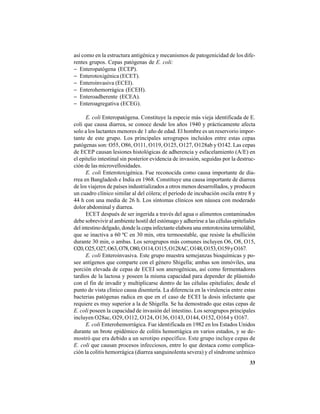 33
así como en la estructura antigénica y mecanismos de patogenicidad de los dife-
rentes grupos. Cepas patógenas de E. coli:
− Enteropatógena (ECEP).
− Enterotoxigénica (ECET).
− Enteroinvasiva (ECEI).
− Enterohemorrágica (ECEH).
− Enteroadherente (ECEA).
− Enteroagregativa (ECEG).
E. coli Enteropatógena. Constituye la especie más vieja identificada de E.
coli que causa diarrea, se conoce desde los años 1940 y prácticamente afecta
solo a los lactantes menores de 1 año de edad. El hombre es un reservorio impor-
tante de este grupo. Los principales serogrupos incluidos entre estas cepas
patógenas son: O55, O86, O111, O119, O125, O127, O128ab y O142. Las cepas
de ECEP causan lesiones histológicas de adherencia y esfacelamiento (A/E) en
el epitelio intestinal sin posterior evidencia de invasión, seguidas por la destruc-
ción de las microvellosidades.
E. coli Enterotoxigénica. Fue reconocida como causa importante de dia-
rrea en Bangladesh e India en 1968. Constituye una causa importante de diarrea
de los viajeros de países industrializados a otros menos desarrollados, y producen
un cuadro clínico similar al del cólera; el período de incubación oscila entre 8 y
44 h con una media de 26 h. Los síntomas clínicos son náusea con moderado
dolor abdominal y diarrea.
ECET después de ser ingerida a través del agua o alimentos contaminados
debe sobrevivir al ambiente hostil del estómago y adherirse a las células epiteliales
del intestino delgado, donde la cepa infectante elabora una enterotoxina termolábil,
que se inactiva a 60 ºC en 30 min, otra termoestable, que resiste la ebullición
durante 30 min, o ambas. Los serogrupos más comunes incluyen O6, O8, O15,
O20,O25,O27,O63,O78,O80,O114,O115,O128AC,O148,O153,O159yO167.
E. coli Enteroinvasiva. Este grupo muestra semejanzas bioquímicas y po-
see antígenos que comparte con el género Shigella; ambas son inmóviles, una
porción elevada de cepas de ECEI son anerogénicas, así como fermentadores
tardíos de la lactosa y poseen la misma capacidad para depender de plásmido
con el fin de invadir y multiplicarse dentro de las células epiteliales; desde el
punto de vista clínico causa disentería. La diferencia en la virulencia entre estas
bacterias patógenas radica en que en el caso de ECEI la dosis infectante que
requiere es muy superior a la de Shigella. Se ha demostrado que estas cepas de
E. coli poseen la capacidad de invasión del intestino. Los serogrupos principales
incluyen O28ac, O29, O112, O124, O136, O143, O144, O152, O164 y O167.
E. coli Enterohemorrágica. Fue identificada en 1982 en los Estados Unidos
durante un brote epidémico de colitis hemorrágica en varios estados, y se de-
mostró que era debido a un serotipo específico. Este grupo incluye cepas de
E. coli que causan procesos infecciosos, entre lo que destaca como complica-
ción la colitis hemorrágica (diarrea sanguinolenta severa) y el síndrome urémico
 