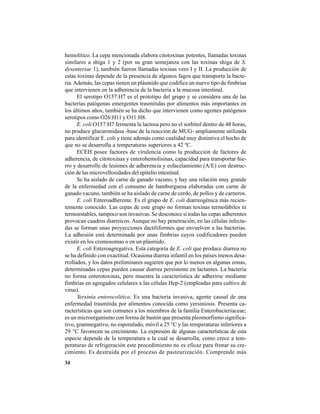 34
hemolítico. La cepa mencionada elabora citotoxinas potentes, llamadas toxinas
similares a shiga 1 y 2 (por su gran semejanza con las toxinas shiga de S.
dysenteriae 1), también fueron llamadas toxinas vero I y II. La producción de
estas toxinas depende de la presencia de algunos fagos que transporta la bacte-
ria.Además, las cepas tienen un plásmido que codifica un nuevo tipo de fimbrias
que intervienen en la adherencia de la bacteria a la mucosa intestinal.
El serotipo O157:H7 es el prototipo del grupo y se considera una de las
bacterias patógenas emergentes trasmitidas por alimentos más importantes en
los últimos años, también se ha dicho que intervienen como agentes patógenos
serotipos como O26:H11 y O11:H8.
E. coli O157:H7 fermenta la lactosa pero no el sorbitol dentro de 48 horas,
no produce glucuronidasa -base de la reacción de MUG- ampliamente utilizada
para identificar E. coli y tiene además como cualidad muy distintiva el hecho de
que no se desarrolla a temperaturas superiores a 42 ºC.
ECEH posee factores de virulencia como la producción de factores de
adherencia, de citotoxinas y enterohemolisinas, capacidad para transportar hie-
rro y desarrollo de lesiones de adherencia y esfacelamiento (A/E) con destruc-
ción de las microvellosidades del epitelio intestinal.
Se ha aislado de carne de ganado vacuno, y hay una relación muy grande
de la enfermedad con el consumo de hamburguesa elaboradas con carne de
ganado vacuno, también se ha aislado de carne de cerdo, de pollos y de carneros.
E. coli Enteroadherente. Es el grupo de E. coli diarreogénica más recien-
temente conocido. Las cepas de este grupo no forman toxinas termolábiles ni
termoestables, tampoco son invasivas. Se desconoce si todas las cepas adherentes
provocan cuadros diarreicos. Aunque no hay penetración, en las células infecta-
das se forman unas proyecciones dactiliformes que envuelven a las bacterias.
La adhesión está determinada por unas fimbrias cuyos codificadores pueden
existir en los cromosomas o en un plásmido.
E. coli Enteroagregativa. Esta categoría de E. coli que produce diarrea no
se ha definido con exactitud. Ocasiona diarrea infantil en los países menos desa-
rrollados, y los datos preliminares sugieren que por lo menos en algunas zonas,
determinadas cepas pueden causar diarrea persistente en lactantes. La bacteria
no forma enterotoxinas, pero muestra la característica de adherirse mediante
fimbrias en agregados celulares a las células Hep-2 (empleadas para cultivo de
virus).
Yersinia enterocolitica. Es una bacteria invasiva, agente causal de una
enfermedad trasmitida por alimentos conocida como yersiniosis. Presenta ca-
racterísticas que son comunes a los miembros de la familia Enterobacteriaceae;
es un microorganismo con forma de bastón que presenta pleomorfismo significa-
tivo, gramnegativo, no esporulado, móvil a 25 °C y las temperaturas inferiores a
29 °C favorecen su crecimiento. La expresión de algunas características de esta
especie depende de la temperatura a la cual se desarrolla; como crece a tem-
peraturas de refrigeración este procedimiento no es eficaz para frenar su cre-
cimiento. Es destruida por el proceso de pasteurización. Comprende más
 