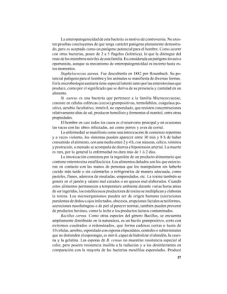 37
La enteropatogenicidad de esta bacteria es motivo de controversia. No exis-
ten pruebas concluyentes de que tenga carácter patógeno plenamente demostra-
do, pero es aceptado como un patógeno potencial para el hombre. Como ocurre
con otras bacterias, posee de 2 a 5 flagelos (lofotrica), lo que la distingue del
resto de los miembros móviles de esta familia. Es considerada un patógeno invasivo
oportunista, aunque su mecanismo de enteropatogenicidad es incierto hasta es-
tos momentos.
Staphylococcus aureus. Fue descubierto en 1882 por Rosenbach. Su po-
tencial patógeno para el hombre y los animales se manifiesta de diversas formas.
En la microbiología sanitaria tiene especial interés tanto por las enterotoxinas que
produce, como por el significado que se deriva de su presencia y cantidad en un
alimento.
St. aureus es una bacteria que pertenece a la familia Micrococcaceae,
consiste en células esféricas (cocos) grampositivas, termolábiles, coagulasa po-
sitiva, aerobio facultativo, inmóvil, no esporulado, que resisten concentraciones
relativamente altas de sal, producen hemólisis y fermentan el manitol, entre otras
propiedades.
El hombre en casi todos los casos es el reservorio principal y en ocasiones
las vacas con las ubres infectadas, así como perros y aves de corral.
La enfermedad se manifiesta como una intoxicación de comienzo repentino
y a veces violento, los síntomas pueden aparecer entre 30 min y 8 h de haber
consumido el alimento, con una media entre 2 y 4 h, con náuseas, cólico, vómitos
y postración, a menudo se acompaña de diarrea e hipotensión arterial. La muerte
es rara, por lo general la enfermedad no dura más de 1 ó 2 días.
La intoxicación comienza por la ingestión de un producto alimentario que
contiene enterotoxina estafilocócica. Los alimentos dañados son los que estuvie-
ron en contacto con las manos de personas que los manipularon sin haberlo
cocido más tarde o sin calentarlos o refrigerarlos de manera adecuada, como
pasteles, flanes, aderezos de ensaladas, emparedados, etc. La toxina también se
genera en el jamón y salami mal curados o en quesos mal elaborados. Cuando
estos alimentos permanecen a temperatura ambiente durante varias horas antes
de ser ingeridos, los estafilococos productores de toxina se multiplican y elaboran
la toxina. Los microorganismos pueden ser de origen humano (secreciones
purulentas de dedos u ojos infectados, abscesos, erupciones faciales acneiformes,
secreciones nasofaríngeas o de piel al parecer normal, también pueden provenir
de productos bovinos, como la leche o los productos lácteos contaminados.
Bacillus cereus. Como otras especies del género Bacillus, se encuentra
ampliamente distribuido en la naturaleza, es un bacilo grampositivo, corto con
extremos cuadrados o redondeados, que forma cadenas cortas o hasta de
10 células, aerobio, esporulado con esporas elipsoidales, centrales o subterminales
que no distienden el esporangio, es móvil, capaz de hidrolizar el almidón, la caseí-
na y la gelatina. Las esporas de B. cereus no muestran resistencia especial al
calor, pero poseen resistencia insólita a la radiación y a los desinfectantes en
comparación con la mayoría de las bacterias mesófilas esporuladas. Produce
 