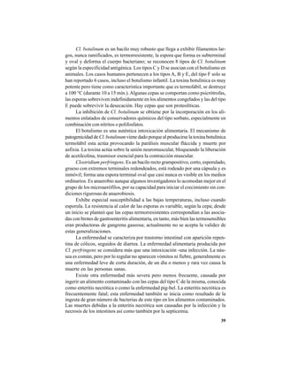 39
Cl. botulinum es un bacilo muy robusto que llega a exhibir filamentos lar-
gos, nunca ramificados, es termorresistente, la espora que forma es subterminal
y oval y deforma el cuerpo bacteriano; se reconocen 8 tipos de Cl. botulinum
según la especificidad antigénica. Los tipos C y D se asocian con el botulismo en
animales. Los casos humanos pertenecen a los tipos A, B y E, del tipo F solo se
han reportado 6 casos, incluso el botulismo infantil. La toxina botulínica es muy
potente pero tiene como característica importante que es termolábil, se destruye
a 100 °C (durante 10 a 15 min.).Algunas cepas se comportan como psicrótrofas,
las esporas sobreviven indefinidamente en los alimentos congelados y las del tipo
E puede sobrevivir la desecación. Hay cepas que son proteolíticas.
La inhibición de Cl. botulinum se obtiene por la incorporación en los ali-
mentos enlatados de conservadores químicos del tipo sorbato, especialmente en
combinación con nitritos o polifosfatos.
El botulismo es una auténtica intoxicación alimentaria. El mecanismo de
patogenicidad de Cl. botulinumviene dado porque al producirse la toxina botulínica
termolábil esta actúa provocando la parálisis muscular fláccida y muerte por
asfixia. La toxina actúa sobre la unión neuromuscular, bloqueando la liberación
de acetilcolina, trasmisor esencial para la contracción muscular.
Clostridium perfringens. Es un bacilo recto grampositivo, corto, esporulado,
grueso con extremos terminales redondeados, está rodeado por una cápsula y es
inmóvil; forma una espora terminal oval que casi nunca es visible en los medios
ordinarios. Es anaerobio aunque algunos investigadores lo acomodan mejor en el
grupo de los microaerófilos, por su capacidad para iniciar el crecimiento sin con-
diciones rigurosas de anaerobiosis.
Exhibe especial susceptibilidad a las bajas temperaturas, incluso cuando
esporula. La resistencia al calor de las esporas es variable, según la cepa; desde
un inicio se planteó que las cepas termorresistentes correspondían a las asocia-
das con brotes de gastroenteritis alimentaria, en tanto, más bien las termosensibles
eran productoras de gangrena gaseosa; actualmente no se acepta la validez de
estas generalizaciones.
La enfermedad se caracteriza por trastorno intestinal con aparición repen-
tina de cólicos, seguidos de diarrea. La enfermedad alimentaria producida por
Cl. perfringens se considera más que una intoxicación -una infección. La náu-
sea es común, pero por lo regular no aparecen vómitos ni fiebre, generalmente es
una enfermedad leve de corta duración, de un día o menos y rara vez causa la
muerte en las personas sanas.
Existe otra enfermedad más severa pero menos frecuente, causada por
ingerir un alimento contaminado con las cepas del tipo C de la misma, conocida
como enteritis necrótica o como la enfermedad pig-bel. La enteritis necrótica es
frecuentemente fatal; esta enfermedad también se inicia como resultado de la
ingesta de gran número de bacterias de este tipo en los alimentos contaminados.
Las muertes debidas a la enteritis necrótica son causadas por la infección y la
necrosis de los intestinos así como también por la septicemia.
 
