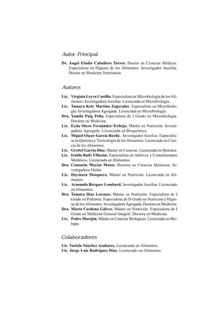 Dr. Ángel Eladio Caballero Torres. Doctor en Ciencias Médicas.
Especialista en Higiene de los Alimentos. Investigador Auxiliar.
Doctor en Medicina Veterinaria.
Lic. Virginia Leyva Castillo. Especialista en Microbiología de losAli-
mentos. InvestigadoraAuxiliar. Licenciada en Microbiología.
Lic. Tamara Kely Martino Zagovalov. Especialista en Microbiolo-
gía. Investigadora Agregada. Licenciada en Microbiología.
Dra. Yamila Puig Peña. Especialista de I Grado en Microbiología.
Doctora en Medicina.
Lic. Eyda Otero Fernández-Trebejo. Máster en Nutrición. Investi-
gadora Agregada. Licenciada en Bioquímica.
Lic. Miguel Oscar García Roché. Investigador Auxiliar. Especialis-
ta en Química y Toxicología de losAlimentos. Licenciado en Cien-
cia de los Alimentos.
Lic. Grettel García Díaz. Máster en Ciencias. Licenciada en Química.
Lic. Iraida Rubí Villazón. Especialista en Aditivos y Contaminantes
Metálicos. Licenciada en Alimentos.
Dra. Consuelo Macías Matos. Doctora en Ciencias Químicas. In-
vestigadora Titular.
Lic. Daymara Mosquera. Máster en Nutrición. Licenciada en Ali-
mentos.
Lic. Armando Bécquer Lombard. Investigador Auxiliar. Licenciado
enAlimentos.
Dra. Tamara Díaz Lorenzo. Máster en Nutrición. Especialista de I
Grado en Pediatría. Especialista de II Grado en Nutrición e Higie-
ne de losAlimentos. InvestigadoraAgregada. Doctora en Medicina.
Dra. Marta Cardona Gálvez. Máster en Nutrición. Especialista de I
Grado en Medicina General Integral. Doctora en Medicina.
Lic. Pedro Morejón. Máster en Ciencias Biológicas. Licenciado en Bio-
logía.
Autor Principal
Colaboradores
Lic. Yariela Sánchez Azahares. Licenciada en Alimentos.
Lic. Jorge Luis Rodríguez Díaz. Licenciado en Alimentos.
Autores
 