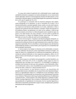 40
La causa más común de aparición de la enfermedad ocurre cuando gran
cantidad de alimentos se preparan con mucha anticipación y no se conservan de
manera adecuada, entonces el microorganismo alcanza elevados tenores y al ser
consumido el alimento aparece la enfermedad después de un período de incubación
de 6 a 24 h, por lo regular de 10 a 12 h.
Cl. perfringens se encuentra entre las bacterias patógenas más amplia-
mente distribuidas en la naturaleza, ya que se encuentra en el suelo y en el
intestino del hombre y animales (ganado vacuno, cerdos, aves de corral y peces).
Las esporas de esta bacteria están presentes en el suelo, sedimentos y áreas a
expensas de la polución fecal por humanos y animales. Puede estar presente en
los productos lácteos sin pasteurizar, así como en las verduras y cultivos que
entran en contacto con la tierra. La infección puede ocurrir cuando las sopas, los
guisos y las salsas hechos con carne, pescado o aves de corral se guardan de
forma incorrecta o se dejan sin refrigerar durante varias horas. Las carnes y
derivados así como los caldos de carne son los más peligrosos.
Listeria monocytogenes. Constituye una bacteria patógena emergente, re-
conocida como agente causal en ETA a partir de los años 80 del siglo XX, por la
ocurrencia de numerosos brotes de origen alimentario de los cuales fue el micro-
organismo responsable. Previo a esta fecha se conocían algunos casos de listeriosis
(enfermedad que produce), incluso letales, pero al germen se le consideraba más
bien un patógeno oportunista.
L. monocytogenes no siempre se relaciona con la enfermedad, se encuen-
tra en los ambientes más diversos, posee sorprendente resistencia al medio, son
capaz de sobrevivir y multiplicarse en condiciones de temperatura y pH que no
resultan de ordinario habituales en otros organismos patógenos, afines o no. El
género Listeria está formado por 6 especies, de la cual L. monocytogenes es la
especie tipo.
L. monocytogenes es un bacilo corto grampositivo, aerobio facultativo, no
esporulado, móvil entre 20 y 25 ºC; es mesófilo, aunque capaz de crecer en
temperaturas que van desde -4,4 ºC hasta 45 °C. Es termolábil, sin embargo se
considera más resistente al calor que otros patógenos, como Salmonella; sobre-
vive la desecación; tolera y crece sin problemas en concentraciones de 10 % de
cloruro de sodio y sobrevive a valores de hasta 20-30 %.
L. monocytogenes es una bacteria invasiva, sus mecanismos de
patogenicidad son poco entendidos aún, la característica más importante del ger-
men es su capacidad para sobrevivir y multiplicarse en los macrófagos. Solo la
listerolisina O y la proteína p60 son reconocidos como determinantes esenciales
en la virulencia. Todo parece indicar que la proteína p60 promueve la adherencia
y penetración de L. monocytogenes a las células fagocíticas, mediante la induc-
ción de su propia fagocitosis; una vez dentro, la listerolisina O, una hemolisina
cuya producción es regulada por el cromosoma, lisa las vacuolas fagocíticas y
libera hierro intracelular, permitiendo la supervivencia, multiplicación y posterior
diseminación del microorganismo.
 