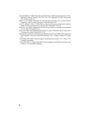 42
García del Portillo, F. (2000). Molecular and cellular biology of Salmonella pathogenesis: 3-49. En:
Microbial Foodborne Diseases. Cary, J.W., Linz, J. E. y Bhatnagar, D. (Eds.). Pensylvania,
USA. Technomic Pub. Co.
Martino T., et al. (2002). Aislamiento de Listeria en carne y derivados. Rev. Latinoam. Microb.
Suplemento: 44(4):70. Soporte electrónico: MX ISSN-0034-9771.
Leyva V., Martino T., Pérez A. (2004) Brote de infección alimentaria por Salmonella enteritidis
debido al consumo de productos de repostería. Rev Alimentaria 352:79-81.
Martino T., et al. (2005). Determinación de Listeria spp. en quesos y embutidos comercializados
en Cuba. Rev Cub Salud Pub 31(3).
PuigY, et al. (2007). Susceptibilidad antimicrobiana en cepas de Salmonella spp. de origen clínico
y alimentos. Rev Panam. Infectol 9(3):12-16.
International Commission on Microbiological Specifications for Foods (2000). Microorganismos
de los alimentos. Técnicas de análisis microbiológico. Vol. 1. Zaragoza, España. Ed. Acribia,
S.A.
Torres Vitela, M.R. (2002). Agentes patógenos transmitidos por alimentos. Vol. I. México. Uni-
versidad de Guadalajara.
Torres Vitela, M.R.;A. CastilloAyala (2002).Agentes patógenos transmitidos por alimentos. Vol.
II. México. Universidad de Guadalajara.
 
