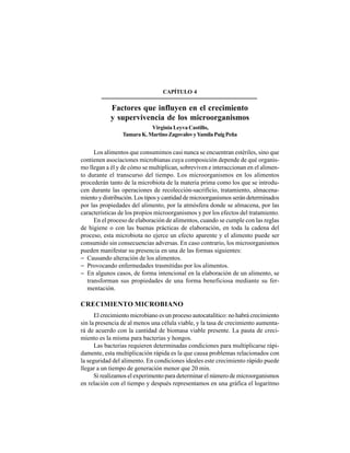 43
CAPÍTULO 4
Factores que influyen en el crecimiento
y supervivencia de los microorganismos
Virginia Leyva Castillo,
TamaraK.MartinoZagovalovyYamilaPuigPeña
Los alimentos que consumimos casi nunca se encuentran estériles, sino que
contienen asociaciones microbianas cuya composición depende de qué organis-
mo llegan a él y de cómo se multiplican, sobreviven e interaccionan en el alimen-
to durante el transcurso del tiempo. Los microorganismos en los alimentos
procederán tanto de la microbiota de la materia prima como los que se introdu-
cen durante las operaciones de recolección-sacrificio, tratamiento, almacena-
miento y distribución. Los tipos y cantidad de microorganismos serán determinados
por las propiedades del alimento, por la atmósfera donde se almacena, por las
características de los propios microorganismos y por los efectos del tratamiento.
En el proceso de elaboración de alimentos, cuando se cumple con las reglas
de higiene o con las buenas prácticas de elaboración, en toda la cadena del
proceso, esta microbiota no ejerce un efecto aparente y el alimento puede ser
consumido sin consecuencias adversas. En caso contrario, los microorganismos
pueden manifestar su presencia en una de las formas siguientes:
− Causando alteración de los alimentos.
− Provocando enfermedades trasmitidas por los alimentos.
− En algunos casos, de forma intencional en la elaboración de un alimento, se
transforman sus propiedades de una forma beneficiosa mediante su fer-
mentación.
CRECIMIENTO MICROBIANO
El crecimiento microbiano es un proceso autocatalítico: no habrá crecimiento
sin la presencia de al menos una célula viable, y la tasa de crecimiento aumenta-
rá de acuerdo con la cantidad de biomasa viable presente. La pauta de creci-
miento es la misma para bacterias y hongos.
Las bacterias requieren determinadas condiciones para multiplicarse rápi-
damente, esta multiplicación rápida es la que causa problemas relacionados con
la seguridad del alimento. En condiciones ideales este crecimiento rápido puede
llegar a un tiempo de generación menor que 20 min.
Si realizamos el experimento para determinar el número de microorganismos
en relación con el tiempo y después representamos en una gráfica el logaritmo
 