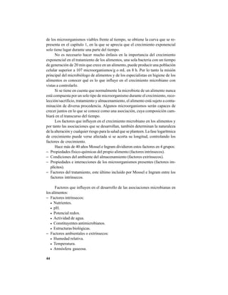 44
de los microorganismos viables frente al tiempo, se obtiene la curva que se re-
presenta en el capítulo 1, en la que se aprecia que el crecimiento exponencial
solo tiene lugar durante una parte del tiempo.
No es necesario hacer mucho énfasis en la importancia del crecimiento
exponencial en el tratamiento de los alimentos, una sola bacteria con un tiempo
de generación de 20 min que crece en un alimento, puede producir una población
celular superior a 107 microorganismos/g o mL en 8 h. Por lo tanto la misión
principal del microbiólogo de alimentos y de los especialistas en higiene de los
alimentos es conocer qué es lo que influye en el crecimiento microbiano con
vistas a controlarlo.
Si se tiene en cuenta que normalmente la microbiota de un alimento nunca
está compuesta por un solo tipo de microorganismo durante el crecimiento, reco-
lección/sacrificio, tratamiento y almacenamiento, el alimento está sujeto a conta-
minación de diversa procedencia. Algunos microorganismos serán capaces de
crecer juntos en lo que se conoce como una asociación, cuya composición cam-
biará en el transcurso del tiempo.
Los factores que influyen en el crecimiento microbiano en los alimentos y
por tanto las asociaciones que se desarrollan, también determinan la naturaleza
de la alteración y cualquier riesgo para la salud que se planteen. La fase logarítmica
de crecimiento puede verse afectada si se acorta su longitud, controlando los
factores de crecimiento.
Hace más de 40 años Mossel e Ingram dividieron estos factores en 4 grupos:
− Propiedades físico-químicas del propio alimento (factores intrínsecos).
− Condiciones del ambiente del almacenamiento (factores extrínsecos).
− Propiedades e interacciones de los microorganismos presentes (factores im-
plícitos).
− Factores del tratamiento, este último incluido por Mossel e Ingram entre los
factores intrínsecos.
Factores que influyen en el desarrollo de las asociaciones microbianas en
los alimentos:
− Factores intrínsecos:
• Nutrientes.
• pH.
• Potencial redox.
• Actividad de agua.
• Constituyentes antimicrobianos.
• Estructuras biológicas.
− Factores ambientales o extrínsecos:
• Humedad relativa.
• Temperatura.
• Atmósfera gaseosa.
 
