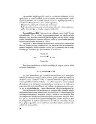 48
La capacidad del pH bajo para limitar el crecimiento microbiano ha sido
aprovechado de forma deliberada, desde los tiempos más antiguos en la conser-
vación de alimentos con los ácidos acéticos y láctico. Los pH bajos ayudan a la
conservación de los alimentos de las formas siguientes:
− Directamente, inhibiendo el crecimiento microbiano.
− Indirectamente, disminuyendo la resistencia al calor de los microorganismos
en los alimentos que se someten a tratamiento térmico.
Potencial Redox (Eh). Una reacción de oxidación-reducción (O/R) o de
potencial redox (Eh) se produce como consecuencia de una transferencia de
electrones entre átomos o entre moléculas. Desde hace muchos años se conoce
que los microorganismos presentan diferentes grados de sensibilidad al potencial
de oxidación-reducción del medio de cultivo.
En general, el potencial redox de un sustrato se puede definir como aquel en
el que el sustrato pierde o gana electrones con mayor facilidad. Cuando un ele-
mento o compuesto pierde electrones, se dice que el sustrato ha sido oxidado,
mientras que un sustrato que gana electrones se ha reducido.
Oxidación
Cu Cu + e
Reducción
También se puede obtener oxidación por adición de oxígeno, como se indica
en la reacción siguiente:
Cu + O2
2CuO
Por tanto, una sustancia que fácilmente cede electrones es un buen agente
reductor, mientras que otra que capte es un buen agente oxidante. Cuando pasan
electrones de un compuesto a otro se crea una diferencia de potencial entre
ambos, esta diferencia se mide frente a una referencia externa por medio de un
electrodo de metal inerte casi siempre de platino sumergido en un medio, y se
expresa en milivoltios (mV). Cuanto más oxidada esté una sustancia, más positi-
vo será su potencial eléctrico y cuanto más reducida, más negativo su potencial.
En relación con los microorganismos, el potencial redox indica las relacio-
nes de oxígeno entre ellos, y es utilizado para especificar el ambiente en que un
microorganismo es capaz de generar energía y sintetizar nuevas células. Los
microorganismos aerobios necesitan para crecer valores redox positivos, mien-
tras que los anaerobios frecuentemente requieren valores negativos. Los
microorganismos de acuerdo con su potencial de oxidación-reducción se dividen
en los grupos siguientes: aerobios estrictos, anaerobios estrictos, anaerobios fa-
cultativos y microaerófilos.
 