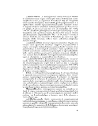 49
Aerobios estrictos. Los microorganismos aerobios estrictos en el hábitat
de los alimentos usan el oxígeno como aceptor final de electrones en la respira-
ción (Bacillus subtilis, B. megaterium, Acinetobacter, etc.), por consiguiente,
tienen necesidad de oxígeno y de elevado Eh, por lo que predominarán en la
superficie de los alimentos expuestos al aire o en aquellas zonas de los mismos
en las que el aire pueda ser utilizado fácilmente; de manera que Pseudomonas,
por ejemplo, Ps. fluorescens que crece a un Eh comprendido entre +100 y
+500 mV. Otros bacilos gramnegativos oxidativos producen mucílagos y olores
desagradables en la superficie de la carne, Bacillus subtilis posee un potencial
redox de crecimiento comprendido entre -100 y +135 mV, produce viscosidad en
la textura abierta del pan y las especies de Acetobacter que crecen en la super-
ficie de las bebidas alcohólicas, oxidan el etanol a ácido acético para producir
alteración o vinagre.
Anaerobios estrictos. Los microorganismos anaerobios obligados solo
tienden a crecer a potenciales redox bajos o negativos, no pueden utilizar el
oxígeno como aceptor final de electrones; dentro de ellos los Clostridios tienen
gran importancia en microbiología de los alimentos. Tienen la posibilidad de cre-
cer donde las condiciones sean anaerobias, por ejemplo, en la profundidad de los
tejidos y en los estofados de carne, en los alimentos envasados y enlatados al
vacío causando alteración. Entre los microorganismos anaerobios más importan-
te para la salud pública se encuentra Clostridium botulinum.
Anaerobios facultativos. Los anaerobios facultativos como los que for-
man las familias Vibrionaceae, Enterobacteriaceae y Corynebacteriaceae pue-
den utilizar el oxígeno como aceptor final de electrones, pero en su ausencia
también pueden utilizar una diversidad de aceptores de electrones (NO3
-
, SO4
2-
).
Estos organismos pueden crecer en la superficie y en el interior de los alimentos,
algunos poseen actividad proteolítica o lipolítica. Con frecuencia sus productos
de desechos son ácidos orgánicos.
Debido a su profusa distribución, su amplio rango de actividad enzimática y
su capacidad para descomponer los compuestos orgánicos, dichos microor-
ganismos pueden competir en una amplia gama de ambientes y con frecuencia
son responsables de la alteración de los alimentos de bajo Eh; a esto se debe que
sean importantes microorganismos alteradores de los alimentos; aunque algunos
como los lactobacilos se pueden utilizar para cambios beneficiosos en la elabora-
ción de varios alimentos.Algunos microorganismos anaerobios facultativos como
las enterobacterias tienen gran relevancia para la salud pública.
Microaerófilos. Estos microorganismos necesitan una cantidad muy re-
ducida de oxígeno para su crecimiento, lo cual se debe tener en cuenta a la hora
de cultivarlo en el laboratorio, uno de los microorganismos importantes desde el
punto de vista de enfermedad para el humano a través de los alimentos es
Campylobacter spp.
Actividad de Agua. La vida tal y como nosotros la conocemos depende
totalmente de la presencia de agua en estado líquido, por tanto los microorganismos
necesitan de agua libre o disponible para su crecimiento. Los solutos como sal y
azúcar, así como los mecanismos de deshidratación disminuyen el agua disponi-
ble y reducen el rango de crecimiento microbiano.
 