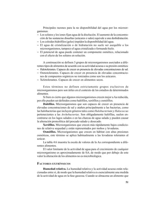51
Principales razones para la no disponibilidad del agua por los microor-
ganismos:
− Los solutos y los iones fijan agua de la disolución. El aumento de la concentra-
ción de las sustancias disueltas (azúcares o sales) equivale a una deshidratación.
− Los coloides hidrófilos (geles) impiden la disponibilidad del agua.
− El agua de cristalización o de hidratación no suele ser asequible a los
microorganismos, tampoco el agua cristalizada o formando hielo.
− El potencial de agua puede contener un componente osmótico, relacionado
con el efecto de los solutos en solución.
A continuación se definen 3 grupos de microorganismos asociados a dife-
rentes tipos de alimentos de acuerdo con su actividad acuosa o su presión osmótica:
− Halotolerantes. Capaces de crecer en presencia de elevadas concentraciones de sal.
− Osmotolerantes. Capaces de crecer en presencia de elevadas concentracio-
nes de compuestos orgánicos no ionizados como son los azúcares.
− Xelotolerantes. Capaces de crecer en alimentos secos.
Estos términos no definen estrictamente grupos exclusivos de
microorganismos pero son útiles en el contexto de los estudios de determinados
alimentos.
Si bien es cierto que algunos microorganismos crecen mejor aAa reducida,
por ello pueden ser definidos como halófilos, xerófilos.y osmófilos.
Halófilos. Microorganismos que son capaces de crecer en presencia de
elevadas concentraciones de sal y atañen principalmente a las bacterias, como
las halobacterias que incluyen géneros tales como Halobacterium y Halococcus
pertenecientes a las Archebacterias. Son obligadamente halófilas, suelen en-
contrarse en los lagos salados o en las charcas de agua salada y pueden causar
la alteración proteolítica del pescado salado y desecado.
Xerófilos. Microorganismos que crecen más rápidamente bajos condicio-
nes de relativa sequedad y están representados por mohos y levaduras.
Osmófilos. Microorganismos que crecen en hábitat con altas presiones
osmóticas, este término se aplica habitualmente a las levaduras tolerantes al
azúcar.
La tabla 4.6 muestra la escala de valores de la Aa correspondiente a dife-
rentes alimentos.
El valor limitante de la actividad de agua para el crecimiento de cualquier
microorganismo es aproximadamente de 0,6, de modo que por debajo de este
valor la alteración de los alimentos no es microbiológica.
FACTORES EXTRÍNSECOS
Humedad relativa. La humedad relativa y la actividad acuosa están rela-
cionadas entre sí, de modo que la humedad relativa es esencialmente una medida
de la actividad de agua en la fase gaseosa. Cuando se almacena un alimento que
 