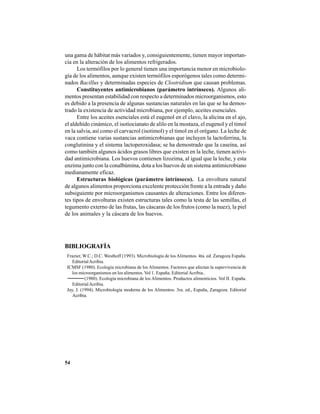 54
una gama de hábitat más variados y, consiguientemente, tienen mayor importan-
cia en la alteración de los alimentos refrigerados.
Los termófilos por lo general tienen una importancia menor en microbiolo-
gía de los alimentos, aunque existen termófilos esporógenos tales como determi-
nados Bacillus y determinadas especies de Clostridium que causan problemas.
Constituyentes antimicrobianos (parámetro intrínseco). Algunos ali-
mentos presentan estabilidad con respecto a determinados microorganismos, esto
es debido a la presencia de algunas sustancias naturales en las que se ha demos-
trado la existencia de actividad microbiana, por ejemplo, aceites esenciales.
Entre los aceites esenciales está el eugenol en el clavo, la alicina en el ajo,
el aldehído cinámico, el isotiocianato de alilo en la mostaza, el eugenol y el timol
en la salvia, así como el carvacrol (isotimol) y el timol en el orégano. La leche de
vaca contiene varias sustancias antimicrobianas que incluyen la lactoferrina, la
conglutinina y el sistema lactoperoxidasa; se ha demostrado que la caseína, así
como también algunos ácidos grasos libres que existen en la leche, tienen activi-
dad antimicrobiana. Los huevos contienen lizozima, al igual que la leche, y esta
enzima junto con la conalbúmina, dota a los huevos de un sistema antimicrobiano
medianamente eficaz.
Estructuras biológicas (parámetro intrínseco). La envoltura natural
de algunos alimentos proporciona excelente protección frente a la entrada y daño
subsiguiente por microorganismos causantes de alteraciones. Entre los diferen-
tes tipos de envolturas existen estructuras tales como la testa de las semillas, el
tegumento externo de las frutas, las cáscaras de los frutos (como la nuez), la piel
de los animales y la cáscara de los huevos.
BIBLIOGRAFÍA
Frazier, W.C.; D.C. Westhoff (1993). Microbiología de los Alimentos. 4ta. ed. Zaragoza España.
EditorialAcribia.
ICMSF (1980). Ecología microbiana de los Alimentos. Factores que afectan la supervivencia de
los microorganismos en los alimentos. Vol 1. España. Editorial Acribia..
(1980). Ecología microbiana de los Alimentos. Productos alimenticios. Vol II. España.
EditorialAcribia.
Jay, J. (1994). Microbiología moderna de los Alimentos. 3ra. ed., España, Zaragoza. Editorial
Acribia.
 
