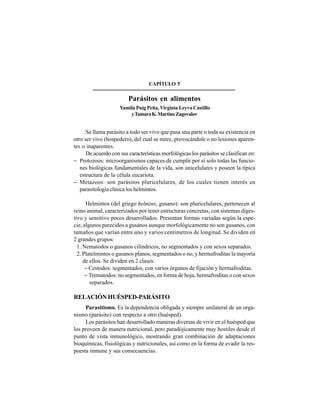 55
CAPÍTULO 5
Parásitos en alimentos
Yamila Puig Peña, Virginia Leyva Castillo
yTamaraK.MartinoZagovalov
Se llama parásito a todo ser vivo que pasa una parte o toda su existencia en
otro ser vivo (hospedero), del cual se nutre, provocándole o no lesiones aparen-
tes o inaparentes.
De acuerdo con sus características morfológicas los parásitos se clasifican en:
− Protozoos: microorganismos capaces de cumplir por sí solo todas las funcio-
nes biológicas fundamentales de la vida, son unicelulares y poseen la típica
estructura de la célula eucariota.
− Metazoos: son parásitos pluricelulares, de los cuales tienen interés en
parasitología clínica los helmintos.
Helmintos (del griego helmins, gusano): son pluricelulares, pertenecen al
reino animal, caracterizados por tener estructuras concretas, con sistemas diges-
tivo y sensitivo pocos desarrollados. Presentan formas variadas según la espe-
cie, algunos parecidos a gusanos aunque morfológicamente no son gusanos, con
tamaños que varían entre uno y varios centímetros de longitud. Se dividen en
2 grandes grupos:
1. Nematodos o gusanos cilíndricos, no segmentados y con sexos separados.
2. Platelmintos o gusanos planos, segmentados o no, y hermafroditas la mayoría
de ellos. Se dividen en 2 clases:
− Cestodos: segmentados, con varios órganos de fijación y hermafroditas.
− Trematodos: no segmentados, en forma de hoja, hermafroditas o con sexos
separados.
RELACIÓN HUÉSPED-PARÁSITO
Parasitismo. Es la dependencia obligada y siempre unilateral de un orga-
nismo (parásito) con respecto a otro (huésped).
Los parásitos han desarrollado maneras diversas de vivir en el huésped que
los proveen de manera nutricional, pero paradójicamente muy hostiles desde el
punto de vista inmunológico, mostrando gran combinación de adaptaciones
bioquímicas, fisiológicas y nutricionales, así como en la forma de evadir la res-
puesta inmune y sus consecuencias.
 