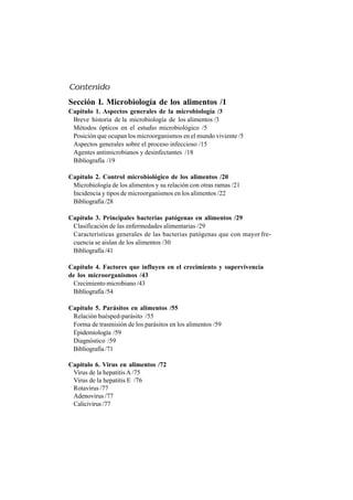 Sección I. Microbiología de los alimentos /1
Capítulo 1. Aspectos generales de la microbiología /3
Breve historia de la microbiología de los alimentos /3
Métodos ópticos en el estudio microbiológico /5
Posición que ocupan los microorganismos en el mundo viviente /5
Aspectos generales sobre el proceso infeccioso /15
Agentes antimicrobianos y desinfectantes /18
Bibliografía /19
Capítulo 2. Control microbiológico de los alimentos /20
Microbiología de los alimentos y su relación con otras ramas /21
Incidencia y tipos de microorganismos en los alimentos /22
Bibliografía /28
Capítulo 3. Principales bacterias patógenas en alimentos /29
Clasificación de las enfermedades alimentarias /29
Características generales de las bacterias patógenas que con mayor fre-
cuencia se aislan de los alimentos /30
Bibliografía /41
Capítulo 4. Factores que influyen en el crecimiento y supervivencia
de los microorganismos /43
Crecimiento microbiano /43
Bibliografía /54
Capítulo 5. Parásitos en alimentos /55
Relación huésped-parásito /55
Forma de trasmisión de los parásitos en los alimentos /59
Epidemiología /59
Diagnóstico /59
Bibliografía /71
Capítulo 6. Virus en alimentos /72
Virus de la hepatitis A /75
Virus de la hepatitis E /76
Rotavirus /77
Adenovirus /77
Calicivirus /77
Contenido
 