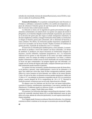 60
métodos de concentrado, técnicas de inmunofluorescencia, micro ELISA y reac-
ción en cadena de la polimerasa (PCR).
Entamoeba histolytica. Es un parásito cosmopolita pero más frecuente en
el trópico y subtrópico, sumamente sensibles a los cambios de temperatura, ca-
paces de colonizar el intestino grueso de una buena parte de la población mun-
dial. El ciclo de vida es relativamente sencillo.
La infección se inicia con la ingestión de quistes provenientes de agua o
alimentos contaminados con materia fecal. Los quistes son capaces de resistir el
pH gástrico; en el intestino delgado ocurre la llamada exquistación, que consiste
en la división del quiste para dar origen al estado metaquístico transitorio, la
divisióncitoplásmicacontinúayemergen8trofozoitosformaadulta.Lostrofozoitos
se dirigen al intestino grueso para colonizarlo, ahí se alimentan de bacterias y
restos celulares. Por último, los trofozoitos pueden enquistarse completando el
ciclo al ser excretados con las heces fecales. Pueden excretarse 45 millones de
quistes por días, el período de incubación es de 2 a 4 semanas.
El reservorio es el hombre pero también perros y otros animales. La trasmi-
sión directa se produce a través del contacto con heces infectadas. Los brotes
de amebiasis se producen con mayor frecuencia en instituciones (hogares de
ancianos, círculos infantiles, hospitales psiquiátricos, etc.). La trasmisión
indirecta de los quistes es más frecuente en las zonas con malas condiciones
sanitarias, como los campos de trabajo no permanentes. Las frutas y verduras
pueden contaminarse cuando crecen en tierra fertilizada con excretas humanas,
se lavan con agua contaminada o las prepara alguien que esté infectado y no
cumple con las normas de higiene adecuadas; cualquier alimento que no ha reci-
bido tratamiento puede trasmitir el parásito.
Los quistes son muy resistentes y pueden diseminarse tanto de forma direc-
ta de persona a persona, como indirectamente a través de los alimentos o el
agua. Son viables por varios días, hasta 30 días a temperatura ambiente, pueden
sobrevivir varias semanas en tierra húmeda, son viables en las manos durante
5 min y 45 min en las uñas, en alimentos acuosos pueden mantenerse viables por
15 días a 4 °C, sin embargo en alimentos congelados más de 24 h no constituyen
peligro, mueren después de 24 h a temperaturas de -10 a -15 °C. Resisten la
cloración normal, se destruyen por uso de yodo, hipercloración o filtrado.
En algunos casos los síntomas son tan leves que casi pasan inadvertidos,
consisten en diarrea, estreñimientos intermitentes y una mayor cantidad de gas
(flatulencia). El abdomen puede ser doloroso al tacto y es posible que las heces
contengan moco y sangre. Puede haber poca fiebre.
En ocasiones, los trofozoitos dan lugar a una perforación intestinal. La libe-
ración del contenido intestinal dentro de la cavidad abdominal causa un gran
dolor en la zona, además de infección (peritonitis), la cual requiere atención qui-
rúrgica inmediata.
En el hígado puede formarse un absceso lleno de trofozoitos. Los síntomas
consisten en dolor o malestar en la zona que se encuentra por encima del hígado,
 