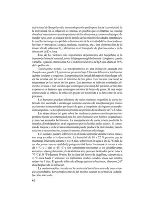 62
nutricional del hospedero (la inmunodepresión predispone hacia la cronicidad de
la infección). Si la infección es intensa, es posible que el enfermo no consiga
absorber los nutrientes más importantes de los alimentos y como resultado pierde
mucho peso, esto se traduce por la atrofia de las microvellosidades intestinales,
lo que lleva consigo una pérdida o disminución de la actividad de las disacaridasas,
lectinas y proteasas, lactasa, maltasa, sacarosa, etc., una disminución de la
absorción de vitamina B12
, alteración en el transporte de glucosa-sodio y en la
absorción de D-xilosa.
Uno de los factores más importantes dependientes del hospedero es la
inmunodeficiencia humoral, como la hipogammaglobulinemia (congénita, común
variable, ligada al cromosoma X), o el déficit selectivo de IgA que afecta al 10 %
de la población.
Toxoplasma gondii. La toxoplasmosis es una infección causada por
Toxoplasma gondii. El parásito se presenta bajo 3 formas diferentes: trofozoito,
quistes tisulares y ooquistes. La reproducción sexual del parásito tiene lugar solo
en las células que revisten el intestino de los gatos. Los huevos (oocistos) se
encuentran en las heces de los gatos. Las personas se infectan comiendo ali-
mentos crudos o mal cocidos que contengan (oocistos) del parásito, o bien tras
exponerse en terrenos que contengan oocistos de heces de gatos. Si una mujer
embarazada se infecta, la infección puede ser trasmitida a su feto a través de la
placenta.
Los humanos pueden infestarse de varias maneras: ingestión de carne in-
festada mal cocinada o curada que contiene oocistos de toxoplasma; por manos
o alimentos contaminados por heces de gato, y trasplante de órganos o transfu-
sión sanguínea. La toxoplasmosis presenta un período de incubación de 7 a 13 días.
Las deyecciones del gato sobre las verduras y pastos constituyen una im-
portante fuente de enfermedad para los seres humanos con hábitos vegetarianos
y para los animales herbívoros. La manipulación de carne cruda posibilita la
introducción del parásito en el organismo por las heridas en las manos. El consu-
mo de huevos y leche cruda contaminada puede producir la enfermedad, pero la
cocción y pasteurización, respectivamente, eliminan todo riesgo.
Los oocistos pueden sobrevivir en el medio ambiente durante varios meses,
son muy estables a la desecación. La humedad de 18 a 22 % permite que se
mantenga infectante durante 14 a 18 días, sobreviven en agua a 20-22 ºC más de
un año, conservan su vitalidad y patogenicidad hasta 3 semanas en carnes a más
de 4 °C y 3 días a -15 °C y son sumamente resistentes a los desinfectantes
comunes, al congelamiento y la deshidratación, pero son destruidos por el calor a
70 ºC (158 °F) durante 10 min. En la clara del huevo de la gallina, conservada a
4 °C dura hasta 2 semanas; en embutidos crudos curados secos con nitritos
sobrevive 3 días. El ganado infectado alberga quistes infecciosos, al menos, 267
días después de la infección.
La contaminación cruzada en la carnicería hacia las carnes de otras espe-
cies es probable, por ejemplo a través del molino cuando no se realiza la desin-
fección adecuada.
 