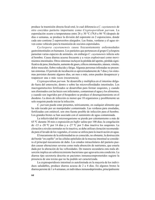 64
produce la trasmisión directa fecal-oral, lo cual diferencia a C. cayetanensis de
otro coccídeo parásito importante como Cryptosporidium parvum. La
esporulación ocurre a temperaturas entre 26 y 30 °C (78,8 a 86 °F) después de
días o semanas, se produce la división del esporonte en 2 esporocistos, donde
cada uno contiene 2 esporozoítos alargados. Las frutas, verduras y el agua sir-
ven como vehículo para la trasmisión de oocistos esporulados.
Cyclospora cayetanensis causa frecuentemente enfermedades
gastrointestinales en humanos. Los parásitos que pertenecen al grupo Cyclospora
parasitan varias especies de animales, sin embargo C. cayetanensis infecta solo
al hombre. Causa diarrea acuosa frecuente y a veces explosivaasí como movi-
mientos intestinales. Otros síntomas incluyen la pérdida del apetito, pérdida signi-
ficativa de peso, hinchazón, aumento de gases, cólicos estomacales, náusea, vómito,
dolor muscular, fiebre reducida y fatiga.Algunas personas infestadas no presen-
tan síntomas. El período de incubación es aproximadamente de 7 días y los sínto-
mas persisten durante algunos días, un mes o más, estos pueden desaparecer y
reaparecer una o más veces (recurrencia).
Cryptosporidium parvum. Se desarrolla y multiplica en el intestino delga-
do fuera del enterocito, dentro o sobre las microvellosidades intestinales. Los
macrogametocitos fertilizados se desarrollan para formar ooquistes, y cuando
son eliminados con las heces son infectantes, contaminan el agua y los alimentos,
y cuando son ingeridos por el hospedero se produce el desenquistamiento en el
duodeno. La dosis de infección es menor que 10 organismos y posiblemente un
solo ooquiste puede iniciar la infección.
C. parvum puede estar presentes, teóricamente, en cualquier alimento que
ha sido tocado por un manipulador contaminado. Las verduras para ensaladas,
fertilizadas con estiércol, son otra fuente posible de infección para el hombre.
Los grandes brotes se han asociado con el suministro de agua contaminada.
La infectividad del microorganismo se pierde por calentamiento a más de
65 ºC durante 30 min o exposición en buffer salino por 100 días; la congelación
de -15 a -20 ºC por 14 días y a -27 ºC por 5 días inactiva los ooquistes. La
cloración a niveles normales no lo inactiva, se debe utilizar cloración recomenda-
da para el lavado de los vegetales, el ozono se utiliza para la inactivación en agua.
El mecanismo de la enfermedad no es conocido, no obstante, la destrucción
del borde “en cepillo” en las células epiteliales de la mucosa intestinal se conside-
ra el principal mecanismo de daño. Los estados intracelulares del parásito pue-
den causar alteraciones severas como mala absorción de nutrientes, que estaría
dada por la alteración de las vellosidades. De manera secundaria esta mala ab-
sorción implica un sobrecrecimiento bacteriano que agravaría esta condición. La
diarrea tipo secretoria descrita en pacientes inmunocomprometidos sugiere la
presencia de una toxina que no ha podido ser caracterizada.
La cryptosporidiosis intestinal es autolimitada en la mayoría de los indivi-
duos saludables, produce diarrea acuosa de 2 a 4 días. En algunos brotes la
diarrea persiste de 1 a 4 semanas; en individuos inmunodeprimidos, principalmente
 