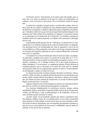 69
Trichinella spiralis. Está presente en la mayor parte del mundo, pero es
muy rara o no existe en regiones en las que los cerdos son alimentados con
verduras, como en Francia y otros países. No es un parásito común en nuestro
país.
La infección se produce al ingerir cerdo o sus derivados (crudos, mal coci-
do) o carne de oso o jabalí. Cualquiera de estos animales puede contener quistes
de dichas larvas (triquina). Cuando la cápsula del quiste es digerida en el estóma-
go o el duodeno, libera larvas que atraviesan la pared del intestino delgado. En el
transcurso de 2 días, dichas larvas maduran y se aparean. Los gusanos machos
ya no participan en la producción de la infección. Las hembras permanecen
anidadas dentro de la pared intestinal y al séptimo día comienzan a descargar
larvas vivas.
Cada hembra puede generar más de 1 000 larvas. La producción es conti-
nua durante 4 a 6 semanas, después de las cuales la hembra muere y es digerida.
Las diminutas larvas son transportadas por todo el organismo a través de los
vasos linfáticos y el flujo sanguíneo, solo sobreviven las que consiguen alcanzar
los músculos del esqueleto, penetran en estos y causan inflamación; al final del
tercer mes se enquistan.
La triquinosis se evita cocinando por entero la carne de cerdo, sus produc-
tos derivados y también otras carnes, la cocción de la carne debe ser a 77 °C.
Alternativamente, las larvas pueden ser eliminadas al congelar la carne a -15 °C
durante 3 semanas, a -23 °C durante 10 días ó -29 °C por 6 días; las piezas no
deben sobrepasar 15 cm de grosor. La congelación durante 30 días destruye la
variedad doméstica que se encuentra en la carne del cerdo, pero la variedad
salvaje puede sobrevivir al congelamiento superior a 6 meses. Los procedimien-
tos de ahumado o salado no matan las larvas.
La triquinosis presenta un primer período intestinal con diarreas, cólicos,
vómitos y fiebre elevada; un segundo período diseminativo con manifestaciones
tóxicas: fiebre, anemia, dolores musculares y articulares y edemas en los párpa-
dos; por último un tercer período de localización, en el cual el enfermo puede
llegar a la desnutrición y a la muerte.
Algunos músculos como los de la lengua, los del ojo y los músculos localiza-
dos entre las costillas son particularmente propensos a infectarse.
Los síntomas fundamentales lo constituyen miositis, mialgia, edema
periorbitario, fiebre y eosinofilia; la ingestión de bajo número de larvas pasa inad-
vertida, con 500 larvas o más la sintomatología va de moderada a severa, en
casos extremos puede ocasionar la muerte.
Anisakis simple. Es un nematodo, parásito que infecta a mamíferos mari-
nos (ballenas, delfines, focas, etc.) y a grandes peces, en los cuales se desarrolla
hasta alcanzar su forma adulta. A través de las heces de estos animales se libe-
ran al mar los huevos del parásito, que son ingeridos por pequeños crustáceos y
que sirven a su vez de alimento de otros peces y cefalópodos, como la sepia o el
calamar, en los que las larvas maduran.
 