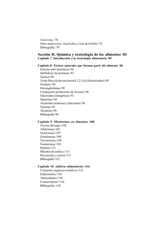 Astrovirus /78
Otros enterovirus: virus Echo y virus de la Polio /79
Bibliografía /79
Sección II. Química y toxicología de los alimentos /81
Capítulo 7. Introducción a la toxicología alimentaria /83
Capítulo 8. Tóxicos naturales que forman parte del alimento /86
Factores antivitamínicos /86
Inhibidores de proteasas /87
Taninos /88
Ácido fítico (ácido mioinositol 1,2,3,4,5,6 hexafosfato) /89
Oxalatos /89
Hemoaglutininas /89
Compuestos productores de favismo /90
Glucósidos cianogénicos /91
Saponinas /94
Alcaloides (solanina y chaconina) /94
Xantinas /95
Alcoholes /96
Bibliografía /98
Capítulo 9. Micotoxinas en alimentos /100
Toxinas del ergot /102
Aflatoxinas /103
Ocratoxinas /107
Zearalenona /108
Tricotecenos /109
Fumonisinas /110
Patulina /112
Métodos de análisis /113
Prevención y control /113
Bibliografía /115
Capítulo 10. Aditivos alimentarios /116
Colorantes orgánicos sintéticos /121
Edulcorantes /124
Antioxidantes /130
Conservadores /134
Bibliografía /142
 