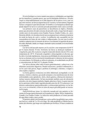 70
El ciclo biológico se cierra cuando estos peces y cefalópodos son ingeridos
por los mamíferos y grandes peces, que son los huéspedes definitivos. Anisakis
simple se aloja habitualmente en el tubo digestivo de los peces vivos y una vez
que estos mueren, las larvas migran hacia las vísceras y la musculatura, llegando
incluso a traspasar la piel del pescado. El hombre es un huésped accidental que
puede adquirir las larvas si consume pescado parasitado crudo o poco cocinado.
Los primeros casos de parasitismo se describieron en Japón y Holanda,
países que presentan elevado consumo de pescado crudo y luego han ido apare-
ciendo casos en otros países como España, Francia, Estados Unidos, etc., posi-
blemente debido a la introducción de nuevas preparaciones culinarias al ponerse
de moda las barras de sushi y sashimi. La población más susceptible son los
consumidores de frutos de mar crudos o subprocesados. En este caso la enfer-
medad se adquiere por el consumo de larvas vivas durante la ingestión de pesca-
docrudo,ahumado,salado,envinagre,marinadoopocococinado,enelmicroondas
o a la plancha.
Las larvas del pescado mueren con la cocción a una temperatura de 60 ºC
por lo menos durante 10 min. Asimismo, las larvas se destruyen mediante la
congelación, para ello es preciso congelar el pescado durante más de 24 h a una
temperatura de -20 ºC. El pescado congelado o ultracongelado en alta mar, que
ha sido eviscerado rápidamente, tiene pocas posibilidades de estar parasitado, las
larvas se eliminan con la evisceración inmediata pero si demora, las larvas pasan
a la musculatura. En Holanda se utiliza la salmuera, el escabechado con pH 4,0
y concentraciones de NaCl 6,5 % durante 30 días.
Las larvas afectan sobre todo al tracto gastrointestinal y sobreviven a las
diferentes secreciones digestivas. Pueden enclavarse y producir inflamación, o
en los casos más graves, llegar a perforar el estómago e intestino, o migrar a
otros tejidos y órganos.
La forma gástrica evoluciona con dolor abdominal, acompañado o no de
náuseas, vómitos y diarreas, que puede semejarse a las manifestaciones de otras
enfermedades como apendicitis, ileítis, úlcera gástrica, obstrucción intestinal e
incluso tumores abdominales. Se han encontrado también casos de afectación
articular y de otros órganos (pulmón, hígado, páncreas y bazo). La gran mayoría
de los pacientes refiere haber ingerido pescado entre las 48-72 h anteriores. Las
técnicas endoscópicas (gastroendoscopia o colonoscopia) permiten ver las lar-
vas y a su vez extraerlas, si bien en casos de mayor gravedad puede ser necesa-
ria la cirugía.
Diphyllobothrium latum. La infección causada por este parásito es fre-
cuente en Europa (particularmente en Escandinavia), Japón, África, Sudamérica,
Canadá y los Estados Unidos. La infección suele producirse al comer pescado
de agua dulce crudo o poco cocido.
El parásito adulto está formado por varios anillos (proglótides) que contie-
nen huevos y mide de 5 a 10 m de largo. De cada proglótide se liberan huevos
dentro del intestino, que luego son expulsados por las heces. El huevo madura en
 