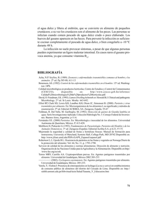 71
el agua dulce y libera al embrión, que se convierte en alimento de pequeños
crustáceos; a su vez los crustáceos son el alimento de los peces. Las personas se
infectan cuando comen pescado de agua dulce crudo o poco elaborado. Los
huevos del gusano aparecen en las heces. Para prevenir la infección es suficien-
te cocinar completamente el pescado de agua dulce, o bien congelarlo a -10 ºC
durante 48 h.
La infección no suele provocar síntomas, a pesar de que algunas personas
pueden experimentar un ligero malestar intestinal. En casos raros el gusano pro-
voca anemia, ya que consume vitamina B12
.
BIBLIOGRAFÍA
Acha, N.P. Szyfres, B. (1989). Zoonosis y enfermedades transmisibles comunes al hombre y los
animales. 2th
ed. Pp.585-88, 611-13
Benenson,AS. (1992). Control de las enfermedades trasmisibles en el hombre. 15ta
ed. Washing-
ton: OPS.
Calidad microbiológica en productos hortícolas, Centro de Estudios y Control de Contaminantes
(CESCCO), disponible en: http://www.cescco.gob.hn/informes/
Calidad%20microbiologica%20de%20productos%20horticolas.pdf.
David, O. Freedman, J.K. (1993). Lumen-Dwellinghelminthen:HowardB.J.Clinicalandpathogenic
Microbiology. 2nd
ed. St Louis. Mosby: 663-692.
Elliot RP, Clark SD, Lewis KH, Lundbec KH, Olson JC, Simonsen B. (2000). Parásito y virus
trasmitidos por alimento. En: Microorganismos de los alimentos I, su significado y métodos de
enumeración. 2da
ed. Edtorial ACRIBIA, SA. Zaragoza, España. 55-67
Feldman, R. Del Valle, M. Gariboglio, M. (1992). Detección de quistes de Giardia lamblia en
agua. Serie InvestigacionesAplicada. Colección Hidrología No. 5. Consejo Federal de Inversio-
nes. Buenos Aires, Argentina. p 11-6.
Fernández EE. (2000) Parásitos. En: Microbiología e inocuidad de los alimentos. Universidad
Autónoma de Querétaro, México. P. 413-428.
Mehlhorn H, Piekarski G. (1993). Fundamentos de Parasitología. Parásitos del Hombre y de los
Animales Domésticos. 3ra
ed. Zaragoza (España). Editorial Acribia S.A. p 4-23, 57-75.
Mejorando la seguridad y calidad de frutas y hortalizas frescas: Manual de formación para
instructores, University of Maryland, Symons Hall, College Park, MD 20742 Disponible en:
http://www.jifsan.umd.edu/PDFs/GAPS_Espanol/espanol.pdf
Robertson L.J.; Gjerde B.L. Ocurrencia de parásitos en las frutas y vegetales en Noruega Diario de
la protección del alimento: Vol. 64, No. 11, p. 1793-1798.
Servicio de calidad de los alimentos y normas alimentarias. Dirección de alimento y nutrición.
Organización de las Naciones Unidas para laAgricultura y laAlimentación. Disponible en:http:/
/www.fao.org/es/esh.
Torres MRV, Castillo AA. Cryptosporidium parvus. En: Agentes patógenos trasmitidos por
alimento. Universidad de Guadalajara, México 2002 205-233
————— (2002). Cyclospora cayetanensis. En: Agentes patógenos trasmitidos por alimento.
Universidad de Guadalajara, México. 205-233.
Varela, T.; Violeta I. Presencia de enteroparásitos en lechuga (Lactuca sativa) en establecimientos
de consumo público de alimentos del distrito del Cercado de Lima. Disponible en: http://
sisbib.unmsm.edu.pe/bibvirtual/tesis/Salud/Tananta_V_I/discusion.htm
 