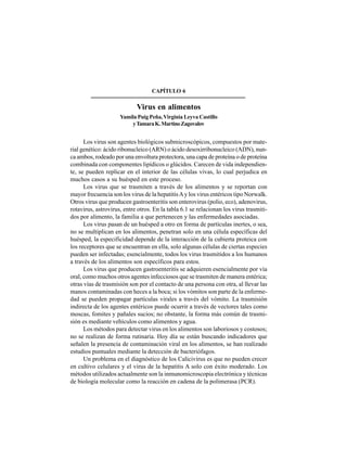 72
CAPÍTULO 6
Virus en alimentos
Yamila Puig Peña,Virginia Leyva Castillo
yTamaraK.MartinoZagovalov
Los virus son agentes biológicos submicroscópicos, compuestos por mate-
rial genético: ácido ribonucleico (ARN) o ácido desoxirribonucleico (ADN), nun-
ca ambos, rodeado por una envoltura protectora, una capa de proteína o de proteína
combinada con componentes lipídicos o glúcidos. Carecen de vida independien-
te, se pueden replicar en el interior de las células vivas, lo cual perjudica en
muchos casos a su huésped en este proceso.
Los virus que se trasmiten a través de los alimentos y se reportan con
mayor frecuencia son los virus de la hepatitisAy los virus entéricos tipo Norwalk.
Otros virus que producen gastroenteritis son enterovirus (polio, eco), adenovirus,
rotavirus, astrovirus, entre otros. En la tabla 6.1 se relacionan los virus trasmiti-
dos por alimento, la familia a que pertenecen y las enfermedades asociadas.
Los virus pasan de un huésped a otro en forma de partículas inertes, o sea,
no se multiplican en los alimentos, penetran solo en una célula específicas del
huésped, la especificidad depende de la interacción de la cubierta proteica con
los receptores que se encuentran en ella, solo algunas células de ciertas especies
pueden ser infectadas; esencialmente, todos los virus trasmitidos a los humanos
a través de los alimentos son específicos para estos.
Los virus que producen gastroenteritis se adquieren esencialmente por vía
oral, como muchos otros agentes infecciosos que se trasmiten de manera entérica;
otras vías de trasmisión son por el contacto de una persona con otra, al llevar las
manos contaminadas con heces a la boca; si los vómitos son parte de la enferme-
dad se pueden propagar partículas virales a través del vómito. La trasmisión
indirecta de los agentes entéricos puede ocurrir a través de vectores tales como
moscas, fomites y pañales sucios; no obstante, la forma más común de trasmi-
sión es mediante vehículos como alimentos y agua.
Los métodos para detectar virus en los alimentos son laboriosos y costosos;
no se realizan de forma rutinaria. Hoy día se están buscando indicadores que
señalen la presencia de contaminación viral en los alimentos, se han realizado
estudios puntuales mediante la detección de bacteriófagos.
Un problema en el diagnóstico de los Calicivirus es que no pueden crecer
en cultivo celulares y el virus de la hepatitis A solo con éxito moderado. Los
métodos utilizados actualmente son la inmunomicroscopia electrónica y técnicas
de biología molecular como la reacción en cadena de la polimerasa (PCR).
 