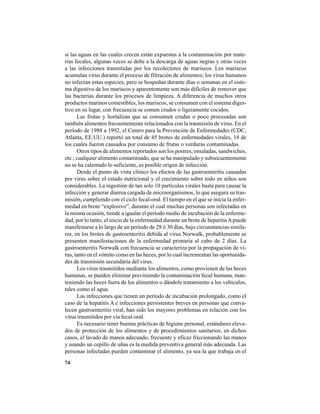 74
si las aguas en las cuales crecen están expuestas a la contaminación por mate-
rias fecales, algunas veces se debe a la descarga de aguas negras y otras veces
a las infecciones trasmitidas por los recolectores de mariscos. Los mariscos
acumulan virus durante el proceso de filtración de alimentos; los virus humanos
no infectan estas especies, pero se hospedan durante días o semanas en el siste-
ma digestivo de los mariscos y aparentemente son más difíciles de remover que
las bacterias durante los procesos de limpieza. A diferencia de muchos otros
productos marinos comestibles, los mariscos, se consumen con el sistema diges-
tivo en su lugar, con frecuencia se comen crudos o ligeramente cocidos.
Las frutas y hortalizas que se consumen crudas o poco procesadas son
también alimentos frecuentemente relacionados con la trasmisión de virus. En el
período de 1988 a 1992, el Centro para la Prevención de Enfermedades (CDC,
Atlanta, EE.UU.) reportó un total de 45 brotes de enfermedades virales, 18 de
los cuales fueron causados por consumo de frutas o verduras contaminadas.
Otros tipos de alimentos reportados son los postres, ensaladas, sandwiches,
etc.; cualquier alimento contaminado, que se ha manipulado y subsecuentemente
no se ha calentado lo suficiente, es posible origen de infección.
Desde el punto de vista clínico los efectos de las gastroenteritis causadas
por virus sobre el estado nutricional y el crecimiento sobre todo en niños son
considerables. La ingestión de tan solo 10 partículas virales basta para causar la
infección y generar diarrea cargada de microorganismos, lo que asegura su tras-
misión, cumpliendo con el ciclo fecal-oral. El tiempo en el que se inicia la enfer-
medad en brote “explosivo”, durante el cual muchas personas son infectadas en
la misma ocasión, tiende a igualar el período medio de incubación de la enferme-
dad, por lo tanto, el inicio de la enfermedad durante un brote de hepatitisApuede
manifestarse a lo largo de un período de 28 ó 30 días, bajo circunstancias simila-
res, en los brotes de gastroenteritis debida al virus Norwalk, probablemente se
presenten manifestaciones de la enfermedad primaria al cabo de 2 días. La
gastroenteritis Norwalk con frecuencia se caracteriza por la propagación de vi-
rus, tanto en el vómito como en las heces, por lo cual incrementan las oportunida-
des de trasmisión secundaria del virus.
Los virus trasmitidos mediante los alimentos, como provienen de las heces
humanas, se pueden eliminar previniendo la contaminación fecal humana, man-
teniendo las heces fuera de los alimentos o dándole tratamiento a los vehículos,
tales como el agua.
Las infecciones que tienen un período de incubación prolongado, como el
caso de la hepatitis A e infecciones persistentes breves en personas que conva-
lecen gastroenteritis viral, han sido los mayores problemas en relación con los
virus trasmitidos por vía fecal-oral.
Es necesario tener buenas prácticas de higiene personal, estándares eleva-
dos de protección de los alimentos y de procedimientos sanitarios, en dichos
casos, el lavado de manos adecuado, frecuente y eficaz friccionando las manos
y usando un cepillo de uñas es la medida preventiva general más adecuada. Las
personas infectadas pueden contaminar el alimento, ya sea la que trabaja en el
 