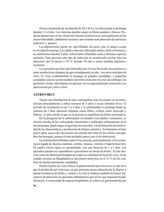 78
Poseen un período de incubación de 24 a 48 h y la enfermedad se prolonga
durante 3 ó 4 días. Los síntomas pueden surgir en forma gradual o brusca. Pro-
ducen alteraciones en las células del intestino (enterocitos), principalmente en las
microvellosidades, inhibiendo enzimas y provocando mala absorción de nutrientes
(azúcares y grasas).
Las deposiciones suelen ser algo blandas, sin moco, pus, ni sangre ya que
no invaden la mucosa. Los adultos mayores infectados tienen cierta resistencia a
no reinfectarse durante 2 años. Afecta tanto al hombre como a distintas especies
animales. Para prevenir este tipo de infección se recomienda cocinar bien los
alimentos, por lo menos a 70 °C durante 30 min y tomar medidas higiénico-
sanitarias.
Las personas que han sido infectadas por el virus Norwalk son propensas a
tener reinfecciones después de aproximadamente un año, con otros serotipos de
virus. El virus evidentemente se propaga en grandes cantidades, y pequeñas
cantidades (aún no se han medido) son infecciosas por vía oral; sin embargo, las
partículas virales individuales no parecen ser excepcionalmente resistentes a la
inactivación por calor o cloro.
ASTROVIRUS
Tienen una distribución de tipo cosmopolita, más frecuentes en invierno,
afectan principalmente a niños menores de 3 años y causa síntomas leves. El
período de incubación es de 3 a 4 días y la enfermedad se prolonga hasta un
máximo de 5 días, aparecen síntomas como fiebre, cefalea, dolor muscular y
diarrea, lo más común es que en la persona se manifieste de forma sintomática.
En la patogenia de la enfermedad, en estudios con adultos voluntarios, se
observa atrofia de las vellosidades intestinales e infiltrados inflamatorios en la
lámina propia, dando lugar, al igual que los rotavirus, a la disminución de la activi-
dad de las disacaridasas y producción de diarrea osmótica. En humanos existen
pocos datos acerca del mecanismo de entrada del virus en las células suscepti-
bles del huésped, aunque el más probable parece ser el de endocitosis.
La enfermedad atribuida a astrovirus consiste, principalmente, en la instau-
ración aguda de diarrea, malestar, cefalea, náuseas, vómitos e hipertermia leve.
El cuadro clínico típico es autolimitado, con una duración de 1 a 5 días. Los
episodios pueden ser esporádicos o presentarse en forma de brotes. Se han des-
crito casos de diarrea prolongada asociada con eliminación fecal de virus; en un
estudio reciente en Bangladesh se detectaron astrovirus en el 15 % de los cua-
dros de diarrea persistente estudiados.
Desde el punto de vista clínico, la gastroenteritis por astrovirus es más leve
que la producida por rotavirus, ya que presenta menos duración de la diarrea y
menor incidencia de fiebre y vómitos, lo cual se traduce también en mayor fre-
cuencia de detección en pacientes ambulatorios que en los que requieren hospi-
talización. La necesidad de ingreso hospitalario en niños con gastroenteritis por
 