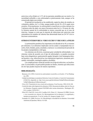 79
astrovirus se ha cifrado en 1-2 % de los pacientes atendidos por ese motivo. La
mortalidad atribuible a esta enfermedad es prácticamente nula, aunque se ha
comunicado algún caso aislado.
El período de incubación se ha establecido, según los datos de estudios en
voluntarios adultos: de 3 a 4 días, aunque podría ser de 24 a 36 h según otros
estudios. Principalmente, la enfermedad se manifiesta en niños durante los
3 primeros años de edad, con mayor frecuencia entre los 6 y 18 meses de vida.
La historia natural de la enfermedad es menos conocida que en el caso de
rotavirus. Aunque se creía que la mayoría de infecciones por astrovirus eran
sintomáticas los estudios de cohortes han demostrado hasta un 24-74 % de in-
fecciones asintomáticas.
OTROS ENTEROVIRUS: VIRUS ECHO YVIRUS DE LA POLIO
La poliomielitis paralítica fue importante en la década de los 50, se trasmite
por alimentos. Los alimentos implicados son los crudos o manipulados tras co-
cerlos, hielo, helados, pasta, ensaladas y mariscos. La contaminación procede de
los propios manipuladores o del agua.
Los síntomas son diversos, ocasionan gran variedad de enfermedades. Los
síntomas varían de acuerdo con el tipo de enfermedad y se pueden encontrar
bajo varios diagnósticos: gastroenteritis aguda, faringitis viral, herpangina (úlce-
ras bucales), crup, infección de las vías respiratorias superiores, neumonía, peri-
carditis, miocarditis, meningitis aséptica, encefalitis.
Las complicaciones varían de acuerdo con el tipo de infección y su localiza-
ción. La miocarditis y la pericarditis pueden ser fatales, mientras que infecciones
de otro tipo pueden mejorar de manera espontánea.
BIBLIOGRAFÍA
Benenson,A.S. (1992). Control de las enfermedades trasmisibles en el hombre. 15ta
ed. Washing-
ton, OPS.
Calidad microbiológica en productos Hortícola, Centro de Estudios y Control de Contaminantes
(CESCCO), disponible en: http://www.cescco.gob.hn/informes/Calidad%20microbiologica
%20de%20productos%20horticolas.pd f.
Cliver, D.O. Trasmisión de virus a través de los alimentos. Food Tecnolog. 1998, 42:241-248.
Comité del códex sobre higiene de los alimentos (1999). Documento de debate sobre los Virus en
los Alimentos, Programa conjunto FAO/OMS sobre normas alimentarias.. Washington, DC,
EUA, octubre, CX/FH 99/11
Elliot, R.P.; Clark S.D.; Lewis, K.H.; Lundbec, K.H.; Olson, J.C.; Simonsen, B. (2000). Parásito
y virus trasmitidos por alimento. En: Microorganismos de los alimentos I, su significado y
métodos de enumeración. 2da
ed. Ed. Acribia, SA. Zaragoza, España. 55-67.
Fernández E.E. (2000). Parásitos. En: Microbiología e inocuidad de los alimentos. Universidad
Autónoma de Querétaro, México. 413-428.
 