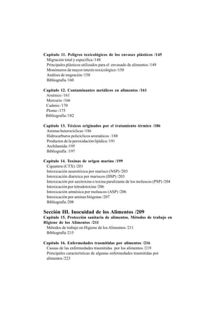 Capítulo 11. Peligros toxicológicos de los envases plásticos /145
Migración total y específica /148
Principales plásticos utilizados para el envasado de alimentos /149
Monómeros de mayor interés toxicológico /150
Análisis de migración /158
Bibliografía /160
Capítulo 12. Contaminantes metálicos en alimentos /161
Arsénico /161
Mercurio /166
Cadmio /170
Plomo /175
Bibliografía /182
Capítulo 13. Tóxicos originados por el tratamiento térmico /186
Aminas heterocíclicas /186
Hidrocarburos policíclicos aromáticos /188
Productos de la peroxidación lipídica /191
Archilamida /195
Bibliografía /197
Capítulo 14. Toxinas de origen marino /199
Ciguatera (CTX) /201
Intoxicación neurotóxica por marisco (NSP) /203
Intoxicación diarreica por mariscos (DSP) /203
Intoxicación por saxitoxina o toxina paralizante de los moluscos (PSP) /204
Intoxicación por tetrodotoxina /206
Intoxicación amnésica por moluscos (ASP) /206
Intoxicación por aminas biógenas /207
Bibliografía /208
Sección III. Inocuidad de los Alimentos /209
Capítulo 15. Protección sanitaria de alimentos. Métodos de trabajo en
Higiene de los Alimentos /211
Métodos de trabajo en Higiene de los Alimentos /211
Bibliografía /215
Capítulo 16. Enfermedades trasmitidas por alimentos /216
Causas de las enfermedades trasmitidas por los alimentos /219
Principales características de algunas enfermedades trasmitidas por
alimentos /223
 