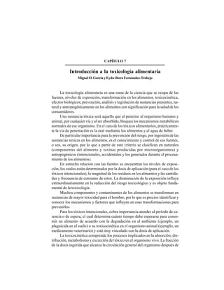 83
CAPÍTULO 7
Introducción a la toxicología alimentaria
MiguelO.GarcíayEydaOteroFernández-Trebejo
La toxicología alimentaria es una rama de la ciencia que se ocupa de las
fuentes, niveles de exposición, transformación en los alimentos, toxicocinética,
efectos biológicos, prevención, análisis y legislación de sustancias presentes, na-
tural y antropogénicamente en los alimentos con significación para la salud de los
consumidores.
Una sustancia tóxica será aquella que al penetrar al organismo humano y
animal, por cualquier vía y al ser absorbido, bloquea los mecanismos metabólicos
normales de ese organismo. En el caso de los tóxicos alimentarios, prácticamen-
te la vía de penetración es la oral mediante los alimentos y el agua de beber.
De particular importancia para la prevención del riesgo, por ingestión de las
sustancias tóxicas en los alimentos, es el conocimiento y control de sus fuentes,
o sea, su origen, por lo que a partir de este criterio se clasifican en naturales
(componentes del alimento y toxinas producidas por microorganismos) y
antropogénicos (intencionales, accidentales y los generados durante el procesa-
miento de los alimentos).
En estrecha relación con las fuentes se encuentran los niveles de exposi-
ción, los cuales están determinados por la dosis de aplicación (para el caso de los
tóxicos intencionales), la magnitud de los residuos en los alimentos y las cantida-
des y frecuencia de consumo de estos. La disminución de la exposición influye
extraordinariamente en la reducción del riesgo toxicológico y es objeto funda-
mental de la toxicología.
Muchos componentes y contaminantes de los alimentos se transforman en
sustancias de mayor toxicidad para el hombre, por lo que es preciso identificar y
conocer los mecanismos y factores que influyen en esas transformaciones para
prevenirlos.
Para los tóxicos intencionales, cobra importancia atender al período de ca-
rencia o de espera, el cual determina cuánto tiempo debe esperarse para consu-
mir un alimento de acuerdo con la degradación en el ambiente (ejemplo, un
plaguicida en el suelo) o su toxicocinética en el organismo animal (ejemplo, un
medicamento veterinario) y está muy vinculado con la dosis de aplicación.
La toxicocinética comprende los procesos implicados en la absorción, dis-
tribución, metabolismo y excreción del tóxico en el organismo vivo. La fracción
de la dosis ingerida que alcanza la circulación general del organismo después de
 