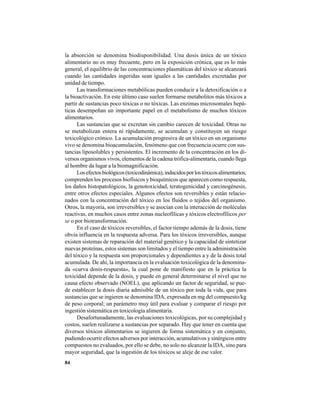 84
la absorción se denomina biodisponibilidad. Una dosis única de un tóxico
alimentario no es muy frecuente, pero en la exposición crónica, que es lo más
general, el equilibrio de las concentraciones plasmáticas del tóxico se alcanzará
cuando las cantidades ingeridas sean iguales a las cantidades excretadas por
unidad de tiempo.
Las transformaciones metabólicas pueden conducir a la detoxificación o a
la bioactivación. En este último caso suelen formarse metabolitos más tóxicos a
partir de sustancias poco tóxicas o no tóxicas. Las enzimas microsomales hepá-
ticas desempeñan un importante papel en el metabolismo de muchos tóxicos
alimentarios.
Las sustancias que se excretan sin cambio carecen de toxicidad. Otras no
se metabolizan entera ni rápidamente, se acumulan y constituyen un riesgo
toxicológico crónico. La acumulación progresiva de un tóxico en un organismo
vivo se denomina bioacumulación, fenómeno que con frecuencia ocurre con sus-
tancias liposolubles y persistentes. El incremento de la concentración en los di-
versos organismos vivos, elementos de la cadena trófica-alimentaria, cuando llega
al hombre da lugar a la biomagnificación.
Losefectosbiológicos(toxicodinámica),inducidosporlostóxicosalimentarios,
comprenden los procesos biofísicos y bioquímicos que aparecen como respuesta,
los daños histopatológicos, la genotoxicidad, teratogenicidad y carcinogénesis,
entre otros efectos especiales. Algunos efectos son reversibles y están relacio-
nados con la concentración del tóxico en los fluidos o tejidos del organismo.
Otros, la mayoría, son irreversibles y se asocian con la interacción de moléculas
reactivas, en muchos casos entre zonas nucleofílicas y tóxicos electrofílicos per
se o por biotransformación.
En el caso de tóxicos reversibles, el factor tiempo además de la dosis, tiene
obvia influencia en la respuesta adversa. Para los tóxicos irreversibles, aunque
existen sistemas de reparación del material genético y la capacidad de sintetizar
nuevas proteínas, estos sistemas son limitados y el tiempo entre la administración
del tóxico y la respuesta son proporcionales y dependientes a y de la dosis total
acumulada. De ahí, la importancia en la evaluación toxicológica de la denomina-
da «curva dosis-respuesta», la cual pone de manifiesto que en la práctica la
toxicidad depende de la dosis, y puede en general determinarse el nivel que no
causa efecto observado (NOEL), que aplicando un factor de seguridad, se pue-
de establecer la dosis diaria admisible de un tóxico por toda la vida, que para
sustancias que se ingieren se denomina IDA, expresada en mg del compuesto/kg
de peso corporal; un parámetro muy útil para evaluar y comparar el riesgo por
ingestión sistemática en toxicología alimentaria.
Desafortunadamente, las evaluaciones toxicológicas, por su complejidad y
costos, suelen realizarse a sustancias por separado. Hay que tener en cuenta que
diversos tóxicos alimentarios se ingieren de forma sistemática y en conjunto,
pudiendo ocurrir efectos adversos por interacción, acumulativos y sinérgicos entre
compuestos no evaluados, por ello se debe, no solo no alcanzar la IDA, sino para
mayor seguridad, que la ingestión de los tóxicos se aleje de ese valor.
 