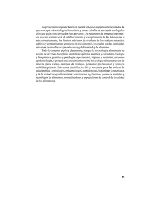 85
La prevención requiere tener en cuenta todos los aspectos mencionados de
que se ocupa la toxicología alimentaria, y como colofón es necesaria una legisla-
ción que guíe como proceder para prevenir. Un parámetro de extrema importan-
cia en este sentido será el establecimiento y cumplimiento de las tolerancias o
más correctamente, los límites máximos de residuos de los tóxicos naturales,
aditivos y contaminantes químicos en los alimentos, los cuales son las cantidades
máximas permisibles expresadas en mg del tóxico/kg de alimento.
Todo lo anterior explica claramente, porqué la toxicología alimentaria se
auxilia de diversas disciplinas científicas: química analítica y estructural, biología
y bioquímica, genética y patología experimental, higiene y nutrición, así como
epidemiología, y porqué los conocimientos sobre toxicología alimentaria son de
interés para varios campos de trabajo, personal profesional y técnico
multidisciplinario. Esta rama científica es útil y necesaria para las esferas de
salud pública (toxicólogos, epidemiólogos, nutricionistas, higienistas y naturistas),
y de la industria agroalimentaria (veterinarios, agrónomos, químicos analistas y
tecnólogos de alimentos, normalizadores y especialistas de control de la calidad
de los alimentos).
 