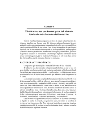 86
Entre la clasificación de compuestos tóxicos de origen natural pueden dis-
tinguirse aquellos que forman parte del alimento, algunos llamados factores
antinutricionales, y son sustancias que pueden interferir en los procesos metabólicos
o en la biodisponibilidad de nutrientes. Estos tienen la capacidad de reaccionar o
interferir con un nutrimento, disminuyendo su biodisponibilidad, y a largo plazo
(toxicidad crónica) producir una anormalidad fisiológica y/o anatómica, que en la
mayoría de los casos es irreversible; sin embargo, el propio nutrimento puede
actuar como antagonista, por lo cual, una fortificación de este en la etapa inicial
del efecto dañino, puede atenuar o eliminar el problema.
FACTORES ANTIVITAMÍNICOS
Compuestos que disminuyen o inhiben la actividad de una vitamina.
Avidina. Es una glucoproteína antagonista de la biotina, la cual se une con
gran afinidad para formar un derivado insoluble que impide su biodisponibilidad.
Fue aislada por vez primera por Eakin y colaboradores en 1940 y se encuentra
presente en la clara de huevo cruda, mientras que la biotina es un componente de
la yema.
La biotina (vitamina del complejo B, llamada también vitamina B8
ó H) es un
ácido monocarboxílico estable al calor, por tanto resiste los tratamientos de coc-
ción, pero menos estable a los álcalis, soluble en agua y alcohol y susceptible a la
oxidación. Es la coenzima de las carboxilasas, a la cual se une por medio de un
enlace peptídico ε~amino de un resto de lisina situado en el centro activo; el
péptido formado por lisina y biotina se llama biocitina. Esta unión tiene la capaci-
dad de fijar dióxido de carbono. Interviene en la formación de la glucosa a partir
de los carbohidratos y de las grasas; alivia dolores musculares, el eczema y la
dermatitis, también ayuda a combatir la depresión y la somnolencia.
Otras fuentes que aportan alto contenido de biotina en la dieta lo constituye
el hígado, la leche, el pescado, los guisantes secos, las setas, la levadura de
cerveza y los frutos secos. La flora intestinal también es capaz de sintetizar
cantidad considerable de biotina, ya que la eliminación fecal y urinaria es mucho
más elevada que la ingestión dietética.
CAPÍTULO 8
Tóxicos naturales que forman parte del alimento
Eyda Otero Fernández-Trevejo y Jorge Luis Rodríguez Díaz
 