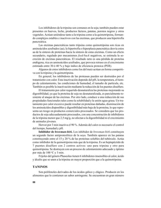 88
Los inhibidores de la tripsina son comunes en la soja; también pueden estar
presentes en huevos, leche, productos lácteos, patatas, porotos negros y otros
vegetales.Actúan uniéndose tanto a la tripsina como a la quimotripsina, forman-
do complejos estables e inactivos con las enzimas, que producen una hipertrofia
pancreática.
Las enzimas pancreáticas tanto tripsina como quimotripsina son ricas en
aminoácidos azufrados (aa), la hipertrofia o hiperplasia pancreática desvía estos
aa de la síntesis de proteínas hacia la síntesis de estas enzimas. Como un efecto
secundario, regulado por mecanismos feed-back negativos, se estimula la se-
creción de enzimas pancreáticas. El resultado neto es una pérdida de proteína
endógena, rica en aminoácidos azufrados, que provoca retraso en el crecimiento
estimado entre 30 ó 40 % y bajo índice de eficiencia proteica (PER).
Algunos de estos inhibidores como los del maíz actúan en forma competiti-
va con la tripsina y la quimotripsina.
En general, los inhibidores de las proteasas pueden ser destruidos por el
tratamiento con calor. Esta inactivación depende del pH, la temperatura, el tiem-
po de calentamiento, las condiciones de humedad, el tamaño de partícula, etc.
También es posible la inactivación mediante la reducción de los puentes disulfuro.
El tratamiento por calor requerido desnaturaliza las proteínas mejorando su
digestibilidad, ya que la proteína de soja no desnaturalizada, es parcialmente re-
sistente al ataque de las enzimas. Por otro lado, conduce a una reducción de sus
propiedades funcionales tales como la solubilidad y la unión agua-grasa. Un tra-
tamiento por calor excesivo puede resultar en proteínas dañadas, disminución de
los aminoácidos disponibles y digestibilidad más baja de la proteína, lo que repre-
senta un riesgo en productos comerciales procesados. Se considera que los pro-
ductos de soja adecuadamente procesados, con una concentración de inhibidores
de la tripsina menor que 2,5 mg/g, no afectan a la digestibilidad ni el crecimiento
de animales jóvenes.
Hervor por 3 min inactiva el 90 %.Además del calor es necesario el control
del tiempo, humedad y pH.
Inhibidor de browman-birk. Los inhibidor de browman-birk constituyen
un segundo factor antiproteolítico de la soya. También aparece en las patatas
constituyendo entre el 15 y 20 % de las proteínas solubles del tubérculo. Actúa
como inhibidor de la quimotripsina más que de la tripsina. Es un heptapéctido de
7 puentes disulfuro con 2 centros activos: uno para tripsina y otro para
quimotripsina. Se destruyen con un proceso de calentamiento adecuado y óptimo
por más de 100 o
C y 3 min.
Frijoles del género Phaseolus tienen 6 inhibidores insensibles al calor, ácido
y álcalis que se unen a la tripsina en mayor proporción que a la quimotripsina.
TANINOS
Son polifenoles derivados de los ácidos gálico y elágico. Producen en los
alimentos que lo contienen un sabor astringente. Se encuentran en gran número
 