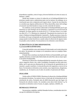89
de productos vegetales, como el sorgo y diversos helechos así como en cacao, té,
bananas y habas.
Desde hace tiempo se conoce la reducción en la biodisponibilidad de las
proteínas cuando estas se administran junto con los taninos; sin embargo, no es
concluyente que estos compuestos provoquen cáncer. A pesar de esta situación,
se considera que algunas poblaciones de África desarrollan cáncer del esófago
al consumir una dieta basada en sorgo con alto contenido de taninos.
Se combinan con las proteínas reduciendo su biodisponibilidad, por lo que
disminuye el valor biológico de los alimentos y aumentan la excreción fecal de
nitrógeno. En frutas aparece en niveles de 0,2 a 1 % de peso fresco y en verdu-
ras entre 0,5 y 2 %. Destruyen la vitamina B1
Disminuyen las reservas de vita-
minaA. Reducen la disponibilidad de vitamina B12
. Pueden asociarse a iones di y
trivalentes, de lo que se desprende una disminución de la disponibilidad de hierro,
aunque puede resultar beneficioso cuando reduce la absorción de algunos meta-
les pesados como el plomo. Se encuentran en los alimentos como helechos.
ÁCIDO FÍTICO (ÁCIDO MIOINOSITOL
1,2,3,4,5,6 HEXAFOSFATO)
Conocido también como antivitamina D relacionado con la mala absorción
de calcio. Se presenta casi siempre en la naturaleza como un complejo fitato-
mineral-proteína.
El ácido fítico constituye una fuente de fósforo no bioasimilable, por lo que
aquellos alimentos con derivados hidroxilados de ácido fítico dan un mayor apor-
te de fósforo biodisponible.
Disminuye la absorción o biodisponibilidad de minerales divalentes como:
calcio, magnesio, hierro, cinc, cobre y molibdeno, formando con ellos sales inso-
lubles, por lo que provoca disminución de la formación de gastroferrina en el
intestino y puede contribuir a la descalcificación del organismo a través de las
heces. Se encuentra en alimentos como cereales, soya, leguminosas, oleaginosas,
zanahorias, etc. Se inactiva con el calor, los ácidos o la presencia de fitasas.
OXALATOS
Ácido oxálico (COOH-COOH). Disminuye la absorción o biodisponibilidad
de minerales divalentes. Su carácter tóxico es derivado de la disminución de la
asimilación de calcio, formando sales de débil disociación que dan lugar a la
formación de cálculos renales. Se considera como dosis letal mínima 5 g. Se
encuentra en alimentos como el cacao, té, papas, espinaca, ruibarbo, etc.
HEMOAGLUTININAS
Son proteínas o péptidos, también llamadas lectinas, consideradas más tóxi-
cas que los inhibidores de tripsina.
 