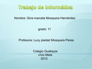 Nombre: Gina marcela Mosquera Hernández
grado: 11
Profesora: Lucy piedad Mosquera Perea
Colegio Guatiquia
v/cio Meta
2012
 