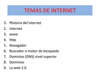 TEMAS DE INTERNET
1. Historia del internet
2.
3.
4.
5.
6.
7.
8.
9.

Internet
www
http
Navegador
Buscador o motor de búsqueda
Dominios (DNS) nivel superior
Dominios
La web 2.0

 