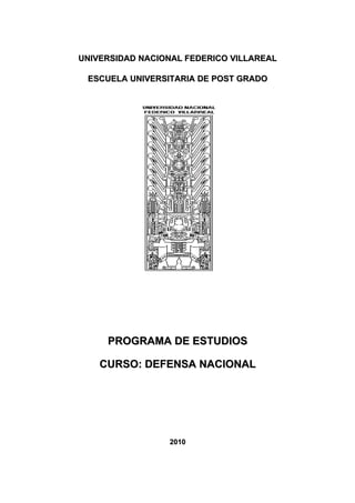 UNIVERSIDAD NACIONAL FEDERICO VILLAREAL

 ESCUELA UNIVERSITARIA DE POST GRADO




     PROGRAMA DE ESTUDIOS

    CURSO: DEFENSA NACIONAL




                 2010
 