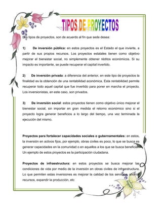 Los tipos de proyectos, son de acuerdo al fin que sede desea:
1) De inversión pública: en estos proyectos es el Estado el que invierte, a
partir de sus propios recursos. Los proyectos estatales tienen como objetivo
mejorar el bienestar social, no simplemente obtener réditos económicos. Si su
impacto es importante, se puede recuperar el capital invertido.
2) De inversión privada: a diferencia del anterior, en este tipo de proyectos la
finalidad es la obtención de una rentabilidad económica. Esta rentabilidad permite
recuperar todo aquel capital que fue invertido para poner en marcha el proyecto.
Los inversionistas, en este caso, son privados.
3) De inversión social: estos proyectos tienen como objetivo único mejorar el
bienestar social, sin importar en gran medida el retorno económico sino si el
proyecto logra generar beneficios a lo largo del tiempo, una vez terminada la
ejecución del mismo.
Proyectos para fortalecer capacidades sociales o gubernamentales: en estos,
la inversión en activos fijos, por ejemplo, obras civiles es poco, lo que se busca es
generar capacidades en la comunidad o en aquellos a los que se busca beneficiar.
Un ejemplo de estos proyectos es la participación ciudadana.
Proyectos de infraestructura: en estos proyectos se busca mejorar las
condiciones de vida por medio de la inversión en obras civiles de infraestructura.
Lo que permiten estas inversiones es mejorar la calidad de los servicios, ahorrar
recursos, expandir la producción, etc
 
