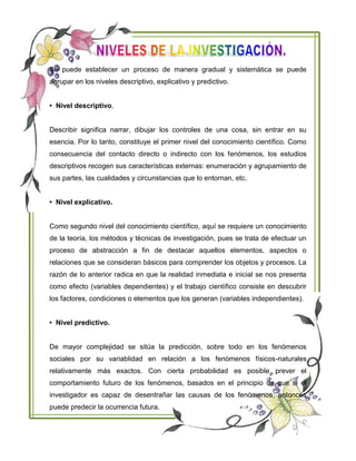 Se puede establecer un proceso de manera gradual y sistemática se puede
agrupar en los niveles descriptivo, explicativo y predictivo.
• Nivel descriptivo.
Describir significa narrar, dibujar los controles de una cosa, sin entrar en su
esencia. Por lo tanto, constituye el primer nivel del conocimiento científico. Como
consecuencia del contacto directo o indirecto con los fenómenos, los estudios
descriptivos recogen sus características externas: enumeración y agrupamiento de
sus partes, las cualidades y circunstancias que lo entornan, etc.
• Nivel explicativo.
Como segundo nivel del conocimiento científico, aquí se requiere un conocimiento
de la teoría, los métodos y técnicas de investigación, pues se trata de efectuar un
proceso de abstracción a fin de destacar aquellos elementos, aspectos o
relaciones que se consideran básicos para comprender los objetos y procesos. La
razón de lo anterior radica en que la realidad inmediata e inicial se nos presenta
como efecto (variables dependientes) y el trabajo científico consiste en descubrir
los factores, condiciones o elementos que los generan (variables independientes).
• Nivel predictivo.
De mayor complejidad se sitúa la predicción, sobre todo en los fenómenos
sociales por su variablidad en relación a los fenómenos físicos-naturales
relativamente más exactos. Con cierta probabilidad es posible prever el
comportamiento futuro de los fenómenos, basados en el principio de que si el
investigador es capaz de desentrañar las causas de los fenómenos, entonces
puede predecir la ocurrencia futura.
 