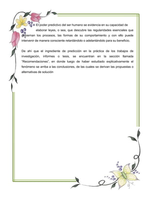 El poder predictivo del ser humano se evidencia en su capacidad de
elaborar leyes, o sea, que descubre las regularidades esenciales que
gobiernan los procesos, las formas de su comportamiento y con ello puede
intervenir de manera consciente retardándolo o adelantándolo para su beneficio.
De ahí que el ingrediente de predicción en la práctica de los trabajos de
investigación, informes o tesis, se encuentran en la sección llamada
“Recomendaciones”, en donde luego de haber estudiado explicativamente el
fenómeno se arriba a las conclusiones, de las cuales se derivan las propuestas o
alternativas de solución
 