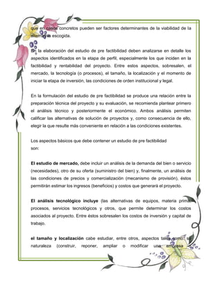 que en casos concretos pueden ser factores determinantes de la viabilidad de la
alternativa escogida.
En la elaboración del estudio de pre factibilidad deben analizarse en detalle los
aspectos identificados en la etapa de perfil, especialmente los que inciden en la
factibilidad y rentabilidad del proyecto. Entre estos aspectos, sobresalen, el
mercado, la tecnología (o procesos), el tamaño, la localización y el momento de
iniciar la etapa de inversión, las condiciones de orden institucional y legal.
En la formulación del estudio de pre factibilidad se produce una relación entre la
preparación técnica del proyecto y su evaluación, se recomienda plantear primero
el análisis técnico y posteriormente el económico. Ambos análisis permiten
calificar las alternativas de solución de proyectos y, como consecuencia de ello,
elegir la que resulte más conveniente en relación a las condiciones existentes.
Los aspectos básicos que debe contener un estudio de pre factibilidad
son:
El estudio de mercado, debe incluir un análisis de la demanda del bien o servicio
(necesidades), otro de su oferta (suministro del bien) y, finalmente, un análisis de
las condiciones de precios y comercialización (mecanismo de provisión), éstos
permitirán estimar los ingresos (beneficios) y costos que generará el proyecto.
El análisis tecnológico incluye (las alternativas de equipos, materia prima,
procesos, servicios tecnológicos y otros, que permite determinar los costos
asociados al proyecto. Entre éstos sobresalen los costos de inversión y capital de
trabajo.
el tamaño y localización cabe estudiar, entre otros, aspectos tales como: su
naturaleza (construir, reponer, ampliar o modificar una empresa o
 