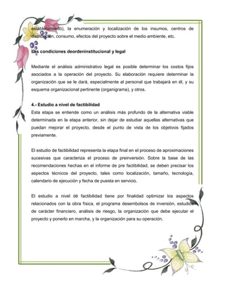 establecimiento), la enumeración y localización de los insumos, centros de
distribución, consumo, efectos del proyecto sobre el medio ambiente, etc.
Las condiciones deordeninstitucional y legal
Mediante el análisis administrativo legal es posible determinar los costos fijos
asociados a la operación del proyecto. Su elaboración requiere determinar la
organización que se le dará, especialmente al personal que trabajará en él, y su
esquema organizacional pertinente (organigrama), y otros.
4.- Estudio a nivel de factibilidad
Esta etapa se entiende como un análisis más profundo de la alternativa viable
determinada en la etapa anterior, sin dejar de estudiar aquellas alternativas que
puedan mejorar el proyecto, desde el punto de vista de los objetivos fijados
previamente.
El estudio de factibilidad representa la etapa final en el proceso de aproximaciones
sucesivas que caracteriza el proceso de preinversión. Sobre la base de las
recomendaciones hechas en el informe de pre factibilidad, se deben precisar los
aspectos técnicos del proyecto, tales como localización, tamaño, tecnología,
calendario de ejecución y fecha de puesta en servicio.
El estudio a nivel dé factibilidad tiene por finalidad optimizar los aspectos
relacionados con la obra física, el programa desembolsos de inversión, estudios
de carácter financiero, análisis de riesgo, la organización que debe ejecutar el
proyecto y ponerlo en marcha, y la organización para su operación.
 