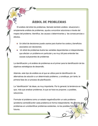 ÁRBOL DE PROBLEMAS
El análisis del árbol de problemas, llamado también análisis situacional o
simplemente análisis de problemas, ayuda a encontrar soluciones a través del
mapeo del problema. Identifica, las causas o determinantes y las consecuencias o
efectos.
Un árbol de decisiones puede usarse para ilustrar los costos y beneficios
asociados con decisiones;
Un árbol de problemas ilustra las variables dependientes e independientes
que afectan un problema en particular y es muy útil para entender las
causas subyacentes de problemas
La identificación y el análisis de problemas es el primer para la identificación de los
objetivos estratégicos de desarrollo.
Además, este tipo de análisis es el que se utiliza para la identificación de
alternativas de solución a un determinado problema; y constituye, por tanto, la
primera fase de un proceso de planificación.
La “identificación” de ideas, es muy importante. Por lo general, la tendencia es
que, más que analizar problemas, lo que se hace es proponer, a posibles,
soluciones.
Formular el problema como un estado negativoEscribir un solo problema
(problema central)Escribir cada problema en forma independiente. No mezclar dos
problemas en unoIdentificar problemas existentes, no los posibles ficticios o
futuros.
 