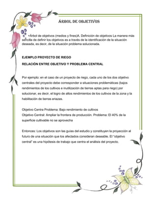 Árbol De Objetivos
+Árbol de objetivos (medios y fines)A. Definición de objetivos La manera más
sencilla de definir los objetivos es a través de la identificación de la situación
deseada, es decir, de la situación problema solucionada.
EJEMPLO PROYECTO DE RIEGO
RELACIÓN ENTRE OBJETIVO Y PROBLEMA CENTRAL
Por ejemplo: en el caso de un proyecto de riego, cada uno de los dos objetivo
centrales del proyecto debe corresponder a situaciones problemáticas (bajos
rendimientos de los cultivos e inutilización de tierras aptas para riego) por
solucionar, es decir, el logro de altos rendimientos de los cultivos de la zona y la
habilitación de tierras eriazas.
Objetivo Centra Problema: Bajo rendimiento de cultivos
Objetivo Central: Ampliar la frontera de producción. Problema: El 40% de la
superficie cultivable no se aprovecha
Entonces: Los objetivos son las guías del estudio y constituyen la proyección al
futuro de una situación que los afectados consideran deseable. El “objetivo
central” es una hipótesis de trabajo que centra el análisis del proyecto.
 