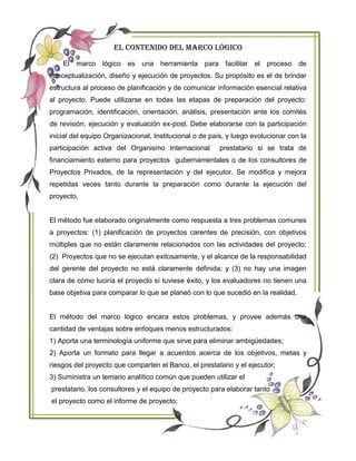 EL CONTENIDO DEL MARCO LÓGICO
El marco lógico es una herramienta para facilitar el proceso de
conceptualización, diseño y ejecución de proyectos. Su propósito es el de brindar
estructura al proceso de planificación y de comunicar información esencial relativa
al proyecto. Puede utilizarse en todas las etapas de preparación del proyecto:
programación, identificación, orientación, análisis, presentación ante los comités
de revisión, ejecución y evaluación ex-post. Debe elaborarse con la participación
inicial del equipo Organizacional, Institucional o de país, y luego evolucionar con la
participación activa del Organismo Internacional prestatario si se trata de
financiamiento externo para proyectos gubernamentales o de los consultores de
Proyectos Privados, de la representación y del ejecutor. Se modifica y mejora
repetidas veces tanto durante la preparación como durante la ejecución del
proyecto.
El método fue elaborado originalmente como respuesta a tres problemas comunes
a proyectos: (1) planificación de proyectos carentes de precisión, con objetivos
múltiples que no están claramente relacionados con las actividades del proyecto;
(2) Proyectos que no se ejecutan exitosamente, y el alcance de la responsabilidad
del gerente del proyecto no está claramente definida; y (3) no hay una imagen
clara de cómo luciría el proyecto sí tuviese éxito, y los evaluadores no tienen una
base objetiva para comparar lo que se planeó con lo que sucedió en la realidad.
El método del marco lógico encara estos problemas, y provee además una
cantidad de ventajas sobre enfoques menos estructurados:
1) Aporta una terminología uniforme que sirve para eliminar ambigüedades;
2) Aporta un formato para llegar a acuerdos acerca de los objetivos, metas y
riesgos del proyecto que comparten el Banco, el prestatario y el ejecutor;
3) Suministra un temario analítico común que pueden utilizar el
prestatario, los consultores y el equipo de proyecto para elaborar tanto
el proyecto como el informe de proyecto;
 