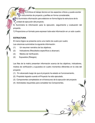 4) Enfoca el trabajo técnico en los aspectos críticos y puede acortar
documentos de proyecto y perfiles en forma considerable;
5) Suministra información para elaborar en forma lógica la estructura de la
unidad de ejecución del proyecto;
6) Suministra la información para la ejecución, seguimiento y evaluación del
proyecto.
7) Proporciona un formato para expresar toda esta información en un solo cuadro
ESTRUCTURA
El marco lógico se presenta como una matriz de cuatro por cuatro
Las columnas suministran la siguiente información:
(1) Un resumen narrativo de los objetivos.
(2) Indicadores (Resultados específicos a alcanzar).
(3) Medios de Verificación.
(4) Supuestos (Riesgos).
Las filas de la matriz presentan información acerca de los objetivos, indicadores,
medios de verificación y supuestos en cuatro momentos diferentes en la vida del
proyecto:
(1) Fin alcanzado luego de que el proyecto ha estado en funcionamiento.
(2) Propósito logrado cuando el Proyecto ha sido ejecutado.
(3) Componentes completados en el transcurso de la ejecución del proyecto
(4) Actividades requeridas para completar los Componentes.
 