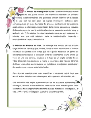 El Método de Investigación-Acción. Es el único indicado cuando
el investigador no sólo quiere conocer una determinada realidad o un problema
específico y su solución teórica, sino que desea también resolverlo en la práctica,
en la vida real. En este caso, los sujetos investigados participan como
coinvestigadores en todas las fases del proceso: planteamiento del problema,
recolección de la información, interpretación de la misma, planeación y ejecución
de la acción concreta para la solución el problema, evaluación posterior sobre lo
realizado, etc. El fin principal de estas investigaciones no es algo exógeno a las
mismas, sino que está orientado hacia la concientización, desarrollo y
emancipación de los grupos estudiados.
El Método de Historias de Vida. Se aconseja este método par los estudios
longitudinales de ciertos grupos sociales, donde la visión diacrónica de la realidad
constituye una gestalt en el tiempo que no se puede fraccionar sin perder las
relaciones esenciales que la configuran como tal. Se concentra en una familia, y a
veces en una sola persona, estudiada a lo largo de un amplio período de sus
vidas. El ejemplo más clásico de la misma lo tenemos en Los Hijos de Sánchez,
de Oscar Lewis, obra que revolucionó los métodos de investigación sociológica y
dio aportes como ninguna antes había hecho.
Para algunas investigaciones más específicas y peculiares, quizá, haya que
recurrir a otros métodos, como el endógeno, el comprensivo, el naturalista, etc.
Una ilustración más amplia y pormenorizada de los supuestos epistemológicos,
estrategias, técnicas e instrumentos de cada uno de estos métodos puede verse
en Martínez M.: Comportamiento Humano: nuevos métodos de investigación, 2ª
edic. (1996) y en La Investigación Cualitativa Etnográfica (1994).
 