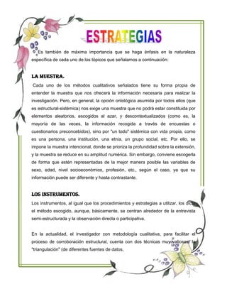 Es también de máxima importancia que se haga énfasis en la naturaleza
específica de cada uno de los tópicos que señalamos a continuación:
La Muestra.
Cada uno de los métodos cualitativos señalados tiene su forma propia de
entender la muestra que nos ofrecerá la información necesaria para realizar la
investigación. Pero, en general, la opción ontológica asumida por todos ellos (que
es estructural-sistémica) nos exige una muestra que no podrá estar constituida por
elementos aleatorios, escogidos al azar, y descontextualizados (como es, la
mayoría de las veces, la información recogida a través de encuestas o
cuestionarios preconcebidos), sino por "un todo" sistémico con vida propia, como
es una persona, una institución, una etnia, un grupo social, etc. Por ello, se
impone la muestra intencional, donde se prioriza la profundidad sobre la extensión,
y la muestra se reduce en su amplitud numérica. Sin embargo, conviene escogerla
de forma que estén representadas de la mejor manera posible las variables de
sexo, edad, nivel socioeconómico, profesión, etc., según el caso, ya que su
información puede ser diferente y hasta contrastante.
Los Instrumentos.
Los instrumentos, al igual que los procedimientos y estrategias a utilizar, los dicta
el método escogido, aunque, básicamente, se centran alrededor de la entrevista
semi-estructurada y la observación directa o participativa.
En la actualidad, el investigador con metodología cualitativa, para facilitar el
proceso de corroboración estructural, cuenta con dos técnicas muy valiosas: la
"triangulación" (de diferentes fuentes de datos,
 