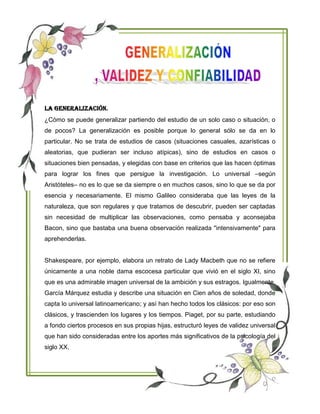 La Generalización.
¿Cómo se puede generalizar partiendo del estudio de un solo caso o situación, o
de pocos? La generalización es posible porque lo general sólo se da en lo
particular. No se trata de estudios de casos (situaciones casuales, azarísticas o
aleatorias, que pudieran ser incluso atípicas), sino de estudios en casos o
situaciones bien pensadas, y elegidas con base en criterios que las hacen óptimas
para lograr los fines que persigue la investigación. Lo universal –según
Aristóteles– no es lo que se da siempre o en muchos casos, sino lo que se da por
esencia y necesariamente. El mismo Galileo consideraba que las leyes de la
naturaleza, que son regulares y que tratamos de descubrir, pueden ser captadas
sin necesidad de multiplicar las observaciones, como pensaba y aconsejaba
Bacon, sino que bastaba una buena observación realizada "intensivamente" para
aprehenderlas.
Shakespeare, por ejemplo, elabora un retrato de Lady Macbeth que no se refiere
únicamente a una noble dama escocesa particular que vivió en el siglo XI, sino
que es una admirable imagen universal de la ambición y sus estragos. Igualmente,
García Márquez estudia y describe una situación en Cien años de soledad, donde
capta lo universal latinoamericano; y así han hecho todos los clásicos: por eso son
clásicos, y trascienden los lugares y los tiempos. Piaget, por su parte, estudiando
a fondo ciertos procesos en sus propias hijas, estructuró leyes de validez universal
que han sido consideradas entre los aportes más significativos de la psicología del
siglo XX.
 