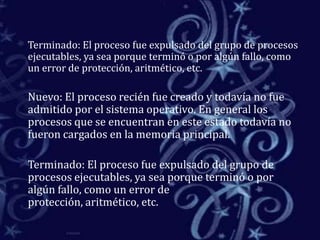 	Terminado: El proceso fue expulsado del grupo de procesos ejecutables, ya sea porque terminó o por algún fallo, como un error de protección, aritmético, etc. 	Nuevo: El proceso recién fue creado y todavía no fue admitido por el sistema operativo. En general los procesos que se encuentran en este estado todavía no fueron cargados en la memoria principal. 	Terminado: El proceso fue expulsado del grupo de procesos ejecutables, ya sea porque terminó o por algún fallo, como un error de protección, aritmético, etc. 