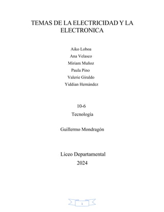 1
TEMAS DE LA ELECTRICIDAD Y LA
ELECTRONICA
Aiko Loboa
Ana Velasco
Miriam Muñoz
Paula Pino
Valerie Giraldo
Yiddian Hernández
10-6
Tecnología
Guillermo Mondragón
Liceo Departamental
2024
 